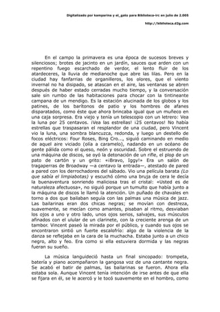 Digitalizado por kamparina y el_gato para Biblioteca-irc en julio de 2.005
http://biblioteca.d2g.com
En el campo la primavera es una época de sucesos breves y
silenciosos; brotes de jacinto en un jardín, sauces que arden con un
repentino fuego escarchado de verdor, el lento fluir de los
atardeceres, la lluvia de medianoche que abre las lilas. Pero en la
ciudad hay fanfarrias de organilleros, los olores, que el viento
invernal no ha disipado, se atascan en el aire, las ventanas se abren
después de haber estado cerradas mucho tiempo, y la conversación
sale sin rumbo de las habitaciones para chocar con la tintineante
campana de un mendigo. Es la estación alucinada de los globos y los
patines, de los barítonos de patio y los hombres de afanes
disparatados, como éste que ahora brincaba igual que un muñeco en
una caja sorpresa. Era viejo y tenía un telescopio con un letrero: Vea
la luna por 25 centavos. ¡Vea las estrellas! ¡25 centavos! No había
estrellas que traspasaran el resplandor de una ciudad, pero Vincent
vio la luna, una sombra blancuzca, redonda, y luego un destello de
focos eléctricos: Four Roses, Bing Cro..., siguió caminando en medio
de aquel aire viciado (olía a caramelo), nadando en un océano de
gente pálida como el queso, neón y oscuridad. Sobre el estruendo de
una máquina de discos, se oyó la detonación de un rifle, el plop de un
pato de cartón y un grito: «¡Bravo, Iggy!» Era un salón de
tragaperras de Broadway —a centavo la entrada—, atestado de pared
a pared con los derrochadores del sábado. Vio una película barata (Lo
que sabía el limpiabotas) y escuchó cómo una bruja de cera le decía
la buenaventura sonriendo maliciosa tras el cristal: «Usted es de
naturaleza afectuosa», no siguió porque un tumulto que había junto a
la máquina de discos le llamó la atención. Un puñado de chavales en
torno a dos que bailaban seguía con las palmas una música de jazz.
Las bailarinas eran dos chicas negras; se movían con destreza,
suavemente, se mecían como amantes, pisaban al ritmo, desviaban
los ojos a uno y otro lado, unos ojos serios, salvajes, sus músculos
afinados con el ulular de un clarinete, con la creciente arenga de un
tambor. Vincent paseó la mirada por el público, y cuando sus ojos se
encontraron sintió un fuerte escalofrío: algo de la violencia de la
danza se reflejaba en la cara de la muchacha. Estaba junto a un chico
negro, alto y feo. Era como si ella estuviera dormida y las negras
fueran su sueño.
La música languideció hasta un final sincopado: trompeta,
batería y piano acompañaron la gangosa voz de una cantante negra.
Se acabó el batir de palmas, las bailarinas se fueron. Ahora ella
estaba sola. Aunque Vincent tenía intención de irse antes de que ella
se fijara en él, se le acercó y le tocó suavemente en el hombro, como
 