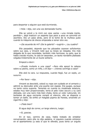 Digitalizado por kamparina y el_gato para Biblioteca-irc en julio de 2.005
http://biblioteca.d2g.com
para despertar a alguien que está durmiendo.
—Hola —dijo, con una voz demasiado fuerte.
Ella se volvió y lo miró con ojos vacíos —una mirada inerte,
perdida—, dejó traslucir un espanto que poco a poco se convirtió en
asombro. Dio un paso atrás, pero él la tomó de la muñeca justo
cuando la máquina de discos empezaba a sonar otra vez.
—¿Se acuerda de mí? ¿De la galería? —sugirió—, ¿su cuadro?
Ella parpadeó, dejando que los párpados cayeran soñolientos
sobre sus ojos, y Vincent notó que su brazo se relajaba. Era más
delgada de lo que recordaba, también más hermosa; su pelo, que le
había crecido mucho, le caía en desorden, un lacito navideño plateado
colgaba tristemente de un bucle solitario.
Empezó a decir:
—¿Puedo invitarle a una copa? —Pero ella apoyó la cabeza
sobre su pecho, como un niño, y él dijo—: ¿Vienes conmigo a casa?
Ella alzó la cara. La respuesta, cuando llegó, fue un soplo, un
susurro:
—Por favor —dijo.
Vincent se desvistió, colocó su ropa con cuidado en el armario y
admiró su desnudez ante una puerta con espejo. Era guapo, aunque
no tanto como suponía. Teniendo en cuenta su moderada estatura,
estaba muy bien proporcionado; tenía el pelo rubio oscuro y su cara
delicada, con una nariz más bien chata, tenía un color rubicundo. Un
borboteo de agua corriente rompió el silencio; ella se disponía a
tomar un baño. Se enfiló un holgado pijama de franela, encendió un
cigarrillo y dijo:
—¿Todo bien?
El agua dejó de correr, un largo silencio, luego:
—Sí, gracias.
En el taxi, camino de casa, había tratado de entablar
conversación, pero ella no dijo palabra, ni siquiera cuando entraron
en el apartamento (y esto sí que le ofendió, pues tenía un orgullo
 