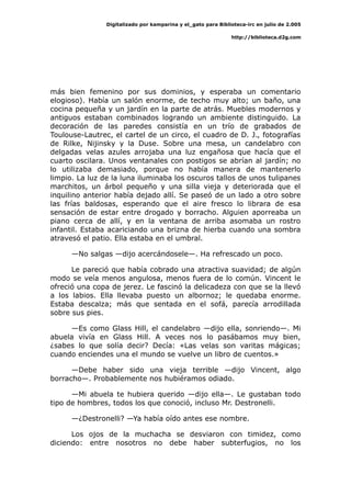 Digitalizado por kamparina y el_gato para Biblioteca-irc en julio de 2.005
http://biblioteca.d2g.com
más bien femenino por sus dominios, y esperaba un comentario
elogioso). Había un salón enorme, de techo muy alto; un baño, una
cocina pequeña y un jardín en la parte de atrás. Muebles modernos y
antiguos estaban combinados logrando un ambiente distinguido. La
decoración de las paredes consistía en un trío de grabados de
Toulouse-Lautrec, el cartel de un circo, el cuadro de D. J., fotografías
de Rilke, Nijinsky y la Duse. Sobre una mesa, un candelabro con
delgadas velas azules arrojaba una luz engañosa que hacía que el
cuarto oscilara. Unos ventanales con postigos se abrían al jardín; no
lo utilizaba demasiado, porque no había manera de mantenerlo
limpio. La luz de la luna iluminaba los oscuros tallos de unos tulipanes
marchitos, un árbol pequeño y una silla vieja y deteriorada que el
inquilino anterior había dejado allí. Se paseó de un lado a otro sobre
las frías baldosas, esperando que el aire fresco lo librara de esa
sensación de estar entre drogado y borracho. Alguien aporreaba un
piano cerca de allí, y en la ventana de arriba asomaba un rostro
infantil. Estaba acariciando una brizna de hierba cuando una sombra
atravesó el patio. Ella estaba en el umbral.
—No salgas —dijo acercándosele—. Ha refrescado un poco.
Le pareció que había cobrado una atractiva suavidad; de algún
modo se veía menos angulosa, menos fuera de lo común. Vincent le
ofreció una copa de jerez. Le fascinó la delicadeza con que se la llevó
a los labios. Ella llevaba puesto un albornoz; le quedaba enorme.
Estaba descalza; más que sentada en el sofá, parecía arrodillada
sobre sus pies.
—Es como Glass Hill, el candelabro —dijo ella, sonriendo—. Mi
abuela vivía en Glass Hill. A veces nos lo pasábamos muy bien,
¿sabes lo que solía decir? Decía: «Las velas son varitas mágicas;
cuando enciendes una el mundo se vuelve un libro de cuentos.»
—Debe haber sido una vieja terrible —dijo Vincent, algo
borracho—. Probablemente nos hubiéramos odiado.
—Mi abuela te hubiera querido —dijo ella—. Le gustaban todo
tipo de hombres, todos los que conoció, incluso Mr. Destronelli.
—¿Destronelli? —Ya había oído antes ese nombre.
Los ojos de la muchacha se desviaron con timidez, como
diciendo: entre nosotros no debe haber subterfugios, no los
 