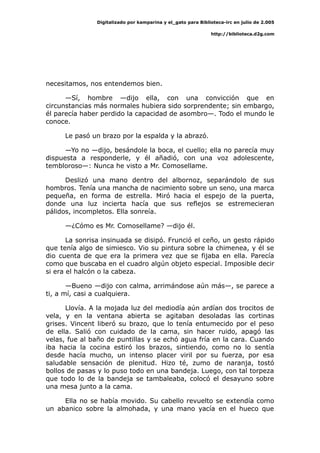 Digitalizado por kamparina y el_gato para Biblioteca-irc en julio de 2.005
http://biblioteca.d2g.com
necesitamos, nos entendemos bien.
—Sí, hombre —dijo ella, con una convicción que en
circunstancias más normales hubiera sido sorprendente; sin embargo,
él parecía haber perdido la capacidad de asombro—. Todo el mundo le
conoce.
Le pasó un brazo por la espalda y la abrazó.
—Yo no —dijo, besándole la boca, el cuello; ella no parecía muy
dispuesta a responderle, y él añadió, con una voz adolescente,
tembloroso—: Nunca he visto a Mr. Comosellame.
Deslizó una mano dentro del albornoz, separándolo de sus
hombros. Tenía una mancha de nacimiento sobre un seno, una marca
pequeña, en forma de estrella. Miró hacia el espejo de la puerta,
donde una luz incierta hacía que sus reflejos se estremecieran
pálidos, incompletos. Ella sonreía.
—¿Cómo es Mr. Comosellame? —dijo él.
La sonrisa insinuada se disipó. Frunció el ceño, un gesto rápido
que tenía algo de simiesco. Vio su pintura sobre la chimenea, y él se
dio cuenta de que era la primera vez que se fijaba en ella. Parecía
como que buscaba en el cuadro algún objeto especial. Imposible decir
si era el halcón o la cabeza.
—Bueno —dijo con calma, arrimándose aún más—, se parece a
ti, a mí, casi a cualquiera.
Llovía. A la mojada luz del mediodía aún ardían dos trocitos de
vela, y en la ventana abierta se agitaban desoladas las cortinas
grises. Vincent liberó su brazo, que lo tenía entumecido por el peso
de ella. Salió con cuidado de la cama, sin hacer ruido, apagó las
velas, fue al baño de puntillas y se echó agua fría en la cara. Cuando
iba hacia la cocina estiró los brazos, sintiendo, como no lo sentía
desde hacía mucho, un intenso placer viril por su fuerza, por esa
saludable sensación de plenitud. Hizo té, zumo de naranja, tostó
bollos de pasas y lo puso todo en una bandeja. Luego, con tal torpeza
que todo lo de la bandeja se tambaleaba, colocó el desayuno sobre
una mesa junto a la cama.
Ella no se había movido. Su cabello revuelto se extendía como
un abanico sobre la almohada, y una mano yacía en el hueco que
 