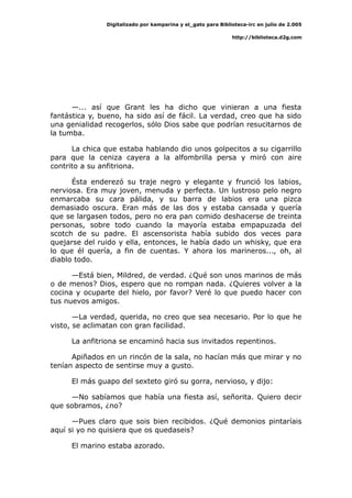 Digitalizado por kamparina y el_gato para Biblioteca-irc en julio de 2.005
http://biblioteca.d2g.com
—... así que Grant les ha dicho que vinieran a una fiesta
fantástica y, bueno, ha sido así de fácil. La verdad, creo que ha sido
una genialidad recogerlos, sólo Dios sabe que podrían resucitarnos de
la tumba.
La chica que estaba hablando dio unos golpecitos a su cigarrillo
para que la ceniza cayera a la alfombrilla persa y miró con aire
contrito a su anfitriona.
Ésta enderezó su traje negro y elegante y frunció los labios,
nerviosa. Era muy joven, menuda y perfecta. Un lustroso pelo negro
enmarcaba su cara pálida, y su barra de labios era una pizca
demasiado oscura. Eran más de las dos y estaba cansada y quería
que se largasen todos, pero no era pan comido deshacerse de treinta
personas, sobre todo cuando la mayoría estaba empapuzada del
scotch de su padre. El ascensorista había subido dos veces para
quejarse del ruido y ella, entonces, le había dado un whisky, que era
lo que él quería, a fin de cuentas. Y ahora los marineros..., oh, al
diablo todo.
—Está bien, Mildred, de verdad. ¿Qué son unos marinos de más
o de menos? Dios, espero que no rompan nada. ¿Quieres volver a la
cocina y ocuparte del hielo, por favor? Veré lo que puedo hacer con
tus nuevos amigos.
—La verdad, querida, no creo que sea necesario. Por lo que he
visto, se aclimatan con gran facilidad.
La anfitriona se encaminó hacia sus invitados repentinos.
Apiñados en un rincón de la sala, no hacían más que mirar y no
tenían aspecto de sentirse muy a gusto.
El más guapo del sexteto giró su gorra, nervioso, y dijo:
—No sabíamos que había una fiesta así, señorita. Quiero decir
que sobramos, ¿no?
—Pues claro que sois bien recibidos. ¿Qué demonios pintaríais
aquí si yo no quisiera que os quedaseis?
El marino estaba azorado.
 