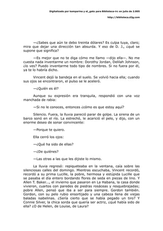 Digitalizado por kamparina y el_gato para Biblioteca-irc en julio de 2.005
http://biblioteca.d2g.com
—¿Sabes que aún te debo treinta dólares? Es culpa tuya, claro;
mira que dejar una dirección tan absurda. Y eso de D. J., ¿qué se
supone que significa?
—Es mejor que no te diga cómo me llamo —dijo ella—. No me
cuesta nada inventarme un nombre: Dorothy Jordan, Delilah Johnson,
¿lo ves? Puedo inventarme todo tipo de nombres. Si no fuera por él,
ya te lo habría dicho.
Vincent dejó la bandeja en el suelo. Se volvió hacia ella; cuando
sus ojos se encontraron, el pulso se le aceleró.
—¿Quién es él?
Aunque su expresión era tranquila, respondió con una voz
manchada de rabia:
—Si no le conoces, entonces ¿cómo es que estoy aquí?
Silencio. Fuera, la lluvia pareció parar de golpe. La sirena de un
barco sonó en el río. La estrechó, le acarició el pelo, y dijo, con un
enorme deseo de sonar convincente:
—Porque te quiero.
Ella cerró los ojos:
—¿Qué ha sido de ellas?
—¿De quiénes?
—Las otras a las que les dijiste lo mismo.
La lluvia regresó: repiqueteaba en la ventana, caía sobre las
silenciosas calles del domingo. Mientras escuchaba, Vincent recordó,
recordó a su prima Lucille, la pobre, hermosa y estúpida Lucille que
se pasaba el día entero bordando flores de seda en piezas de lino. Y
Allen T. Baker..., el invierno que pasaron en La Habana, la casa donde
vivieron, cuartos con paredes de piedras rosáceas y resquebrajadas;
pobre Allen, pensó que iba a ser para siempre. Gordon también.
Gordon, con su pelo rubio ensortijado y una cabeza llena de viejas
baladas isabelinas. ¿Sería cierto que se había pegado un tiro? Y
Connie Silver, la chica sorda que quería ser actriz, ¿qué había sido de
ella? ¿O de Helen, de Louise, de Laura?
 