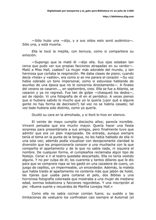 Digitalizado por kamparina y el_gato para Biblioteca-irc en julio de 2.005
http://biblioteca.d2g.com
—Sólo hubo una —dijo, y a sus oídos esto sonó auténtico—.
Sólo una, y está muerta.
Ella le tocó la mejilla, con ternura, como si compartiera su
emoción.
—Supongo que la mató él —dijo ella. Sus ojos estaban tan
cerca que pudo ver sus propias facciones atrapadas en su verdor—.
Mató a Miss Hall, ¿sabes? La mujer más adorable del mundo, y tan
hermosa que cortaba la respiración. Me daba clases de piano; cuando
decía «hola» y «adiós», era como si se me parara el corazón —Su voz
había cobrado un tono impersonal, como si estuviese hablando de
asuntos de una época que no le concernía directamente—. A finales
del verano se casaron..., en septiembre, creo. Ella se fue a Atlanta, se
casaron y ya no regresó. Fue tan de golpe —chasqueó los dedos—,
así de rápido. Vi una fotografía de él en el periódico. A veces pienso
que si hubiera sabido lo mucho que yo la quería (¿por qué a alguna
gente no hay forma de decírselo?) tal vez no se habría casado; tal
vez todo hubiera sido distinto, como yo quería.
Ocultó su cara en la almohada, y si lloró lo hizo en silencio.
El veinte de mayo cumplía dieciocho años; parecía increíble.
Vincent pensaba que era mucho mayor. Quería hacer una fiesta
sorpresa para presentársela a sus amigos, pero finalmente tuvo que
admitir que era un plan inapropiado. De entrada, aunque siempre
tenía el tema en la punta de la lengua, no les había hablado de ella ni
una sola vez; además podía visualizar con decepcionante claridad la
diversión que les proporcionaría conocer a una muchacha con la que
compartía el apartamento y de la que no sabía nada, ni siquiera el
nombre. De cualquier forma, el cumpleaños reclamaba algún tipo de
festejo. Cenar e ir al teatro quedaba descartado. Ella no tenía vestido
alguno. Y no por culpa de él; los cuarenta y tantos dólares que le dio
para que se comprara ropa se los gastó en una cazadora de cuero, un
juego de cepillos, un impermeable, un encendedor. Además, la maleta
que había traído al apartamento no contenía más que jabón de hotel,
las tijeras que usaba para cortarse el pelo, dos Biblias y una
horrorosa fotografía coloreada que mostraba a una mujer de mediana
edad, sonrisa bobalicona y facciones regordetas. Y una inscripción al
pie: «Buena suerte y recuerdos de Martha Lovejoy Hall.»
Como ella no sabía cocinar comían fuera; su sueldo y las
limitaciones de vestuario los confinaban casi siempre al Automat (el
 