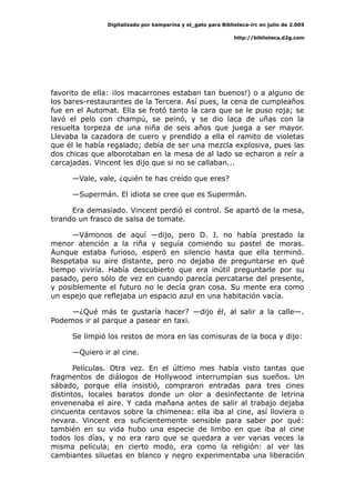 Digitalizado por kamparina y el_gato para Biblioteca-irc en julio de 2.005
http://biblioteca.d2g.com
favorito de ella: ¡los macarrones estaban tan buenos!) o a alguno de
los bares-restaurantes de la Tercera. Así pues, la cena de cumpleaños
fue en el Automat. Ella se frotó tanto la cara que se le puso roja; se
lavó el pelo con champú, se peinó, y se dio laca de uñas con la
resuelta torpeza de una niña de seis años que juega a ser mayor.
Llevaba la cazadora de cuero y prendido a ella el ramito de violetas
que él le había regalado; debía de ser una mezcla explosiva, pues las
dos chicas que alborotaban en la mesa de al lado se echaron a reír a
carcajadas. Vincent les dijo que si no se callaban...
—Vale, vale, ¿quién te has creído que eres?
—Supermán. El idiota se cree que es Supermán.
Era demasiado. Vincent perdió el control. Se apartó de la mesa,
tirando un frasco de salsa de tomate.
—Vámonos de aquí —dijo, pero D. J. no había prestado la
menor atención a la riña y seguía comiendo su pastel de moras.
Aunque estaba furioso, esperó en silencio hasta que ella terminó.
Respetaba su aire distante, pero no dejaba de preguntarse en qué
tiempo viviría. Había descubierto que era inútil preguntarle por su
pasado, pero sólo de vez en cuando parecía percatarse del presente,
y posiblemente el futuro no le decía gran cosa. Su mente era como
un espejo que reflejaba un espacio azul en una habitación vacía.
—¿Qué más te gustaría hacer? —dijo él, al salir a la calle—.
Podemos ir al parque a pasear en taxi.
Se limpió los restos de mora en las comisuras de la boca y dijo:
—Quiero ir al cine.
Películas. Otra vez. En el último mes había visto tantas que
fragmentos de diálogos de Hollywood interrumpían sus sueños. Un
sábado, porque ella insistió, compraron entradas para tres cines
distintos, locales baratos donde un olor a desinfectante de letrina
envenenaba el aire. Y cada mañana antes de salir al trabajo dejaba
cincuenta centavos sobre la chimenea: ella iba al cine, así lloviera o
nevara. Vincent era suficientemente sensible para saber por qué:
también en su vida hubo una especie de limbo en que iba al cine
todos los días, y no era raro que se quedara a ver varias veces la
misma película; en cierto modo, era como la religión: al ver las
cambiantes siluetas en blanco y negro experimentaba una liberación
 