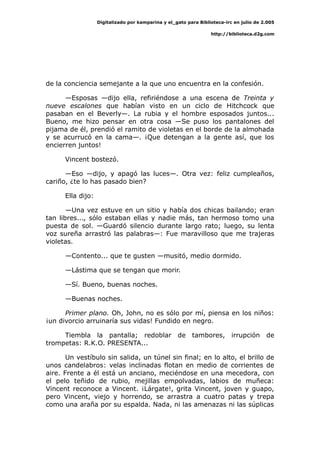 Digitalizado por kamparina y el_gato para Biblioteca-irc en julio de 2.005
http://biblioteca.d2g.com
de la conciencia semejante a la que uno encuentra en la confesión.
—Esposas —dijo ella, refiriéndose a una escena de Treinta y
nueve escalones que habían visto en un ciclo de Hitchcock que
pasaban en el Beverly—. La rubia y el hombre esposados juntos...
Bueno, me hizo pensar en otra cosa —Se puso los pantalones del
pijama de él, prendió el ramito de violetas en el borde de la almohada
y se acurrucó en la cama—. ¡Que detengan a la gente así, que los
encierren juntos!
Vincent bostezó.
—Eso —dijo, y apagó las luces—. Otra vez: feliz cumpleaños,
cariño, ¿te lo has pasado bien?
Ella dijo:
—Una vez estuve en un sitio y había dos chicas bailando; eran
tan libres..., sólo estaban ellas y nadie más, tan hermoso tomo una
puesta de sol. —Guardó silencio durante largo rato; luego, su lenta
voz sureña arrastró las palabras—: Fue maravilloso que me trajeras
violetas.
—Contento... que te gusten —musitó, medio dormido.
—Lástima que se tengan que morir.
—Sí. Bueno, buenas noches.
—Buenas noches.
Primer plano. Oh, John, no es sólo por mí, piensa en los niños:
¡un divorcio arruinaría sus vidas! Fundido en negro.
Tiembla la pantalla; redoblar de tambores, irrupción de
trompetas: R.K.O. PRESENTA...
Un vestíbulo sin salida, un túnel sin final; en lo alto, el brillo de
unos candelabros: velas inclinadas flotan en medio de corrientes de
aire. Frente a él está un anciano, meciéndose en una mecedora, con
el pelo teñido de rubio, mejillas empolvadas, labios de muñeca:
Vincent reconoce a Vincent. ¡Lárgate!, grita Vincent, joven y guapo,
pero Vincent, viejo y horrendo, se arrastra a cuatro patas y trepa
como una araña por su espalda. Nada, ni las amenazas ni las súplicas
 