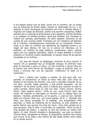 Digitalizado por kamparina y el_gato para Biblioteca-irc en julio de 2.005
http://biblioteca.d2g.com
ni los golpes logran que se baje. Corre con su sombra, con su jinete
que se balancea de arriba abajo. Estalla un relámpago de luz, y de
repente el túnel hormiguea de hombres con frac y corbata blanca y
mujeres con trajes de brocado. Siente una enorme vergüenza, deben
tomarlo por un palurdo al presentarse a tan elegante reunión llevando
a su espalda un sórdido anciano, igual que Simbad. Los invitados lo
rodean por parejas, petrificados, sin decir palabra. Entonces se da
cuenta de que muchos están montados por los malignos semblantes
de sí mismos, manifestaciones corporales de su corrupción interior.
Justo a su lado un hombre con apariencia de lagartija monta a un
negro de ojos albinos. En eso se le acerca un individuo, es el
anfitrión, un hombre de baja estatura, exuberante, calvo; camina
ligero con sus zapatos satinados; sobre un brazo doblado e inmóvil
sostiene un inmenso halcón decapitado, la sangre mana de las garras
encajadas en la muñeca.
Las alas del halcón se despliegan mientras el amo recorre el
recinto. En un pedestal hay un fonógrafo antiguo. El anfitrión hace
girar la manivela y pone un disco: un vals marchito y tenue vibra en
la bocina que tiene forma de dondiegos. Luego el anfitrión alza un
brazo y anuncia con voz de soprano: «¡Atención! El baile va a
comenzar.»
Amo y halcón dan vueltas y vueltas, de acá para allá. Las
paredes se ensanchan, el techo se hace más alto. Una chica se
desliza en los brazos de Vincent; una cruel y cascada imitación de su
voz dice: «Lucille, estás preciosa, y ese aroma exquisito: ¿es de
violetas?» Es la prima Lucille, pero a medida que recorren la sala su
rostro cambia. Ahora baila un vals con otra. «¡Pero Connie, Connie
Silver! ¡Qué alegría verte!», chilla su voz, pues Connie está casi
sorda. De repente le intercepta un hombre con la cabeza llena de
balazos: «Gordon, perdóname, yo no quería...», pero se van. Gordon
baila con Connie. Otra vez, una nueva pareja. Es D. J.. También ella
tiene una figura encajada en la espalda, una encantadora niña
pelirroja; a modo de emblema de la inocencia, la niña sostiene un
gatito blanco que parece una bola de nieve. «Soy más pesada de lo
que parezco», dice la niña, y la terrible voz responde: «Pero yo soy el
más pesado de todos», y apenas le toca las manos se siente más
ligero; el viejo Vincent empieza a desaparecer; sus pies se elevan,
Vincent flota, escapando al abrazo. El gramófono rechina más fuerte
que nunca, él se aleja y los rostros de allá abajo brillan como setas
en un prado oscuro.
 