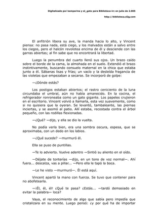 Digitalizado por kamparina y el_gato para Biblioteca-irc en julio de 2.005
http://biblioteca.d2g.com
El anfitrión libera su ave, la manda hacia lo alto, y Vincent
piensa: no pasa nada, está ciego, y los malvados están a salvo entre
los ciegos, pero el halcón revolotea encima de él y desciende con las
garras abiertas; al fin sabe que no encontrará la libertad.
Luego la penumbra del cuarto llenó sus ojos. Un brazo caído
sobre el borde de la cama, la almohada en el suelo. Extendió el brazo
instintivamente, buscando consuelo maternal en la chica que estaba
junto a él. Sábanas lisas y frías; un vacío y la desleída fragancia de
las violetas que empezaban a secarse. Se incorporó de golpe:
—¿Dónde estás?
Los postigos estaban abiertos; el rastro ceniciento de la luna
circundaba el umbral, aún no había amanecido. En la cocina, el
refrigerador ronroneaba como un gato gigante. Los papeles crujieron
en el escritorio. Vincent volvió a llamarla, esta vez suavemente, como
si no quisiera que la oyeran. Se levantó, tambaleante, las piernas
inciertas, y se asomó al patio. Allí estaba, recostada contra el árbol
pequeño, con las rodillas flexionadas.
—¿Qué? —dijo, y ella se dio la vuelta.
No podía verla bien, era una sombra oscura, espesa, que se
aproximaba, con un dedo en los labios.
—¿Qué sucede? —murmuró él.
Ella se puso de puntillas.
—Te lo advierto. Vuelve adentro —Sintió su aliento en el oído.
—Déjate de tonterías —dijo, en un tono de voz normal—. Ahí
fuera... descalza, vas a pillar... —Pero ella le tapó la boca.
—Le he visto —murmuró—. Él está aquí.
Vincent apartó la mano con fuerza. Se tuvo que contener para
no abofetearla.
—¡Él, él, él! ¿Qué te pasa? ¿Estás... —tardó demasiado en
evitar la palabra— loca?
Vaya, el reconocimiento de algo que sabía pero impedía que
cristalizara en su mente. Luego pensó: ¿y por qué ha de importar
 