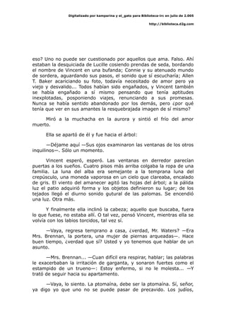 Digitalizado por kamparina y el_gato para Biblioteca-irc en julio de 2.005
http://biblioteca.d2g.com
eso? Uno no puede ser cuestionado por aquellos que ama. Falso. Ahí
estaban la desquiciada de Lucille cosiendo prendas de seda, bordando
el nombre de Vincent en una bufanda; Connie y su atenuado mundo
de sordera, aguardando sus pasos, el sonido que sí escucharía; Allen
T. Baker acariciando su foto, todavía necesitado de amor pero ya
viejo y desvalido... Todos habían sido engañados, y Vincent también
se había engañado a sí mismo pensando que tenía aptitudes
inexplotadas, posponiendo viajes, renunciando a sus promesas.
Nunca se había sentido abandonado por los demás, pero ¿por qué
tenía que ver en sus amantes la resquebrajada imagen de sí mismo?
Miró a la muchacha en la aurora y sintió el frío del amor
muerto.
Ella se apartó de él y fue hacia el árbol:
—Déjame aquí —Sus ojos examinaron las ventanas de los otros
inquilinos—. Sólo un momento.
Vincent esperó, esperó. Las ventanas en derredor parecían
puertas a los sueños. Cuatro pisos más arriba colgaba la ropa de una
familia. La luna del alba era semejante a la temprana luna del
crepúsculo, una moneda vaporosa en un cielo que clareaba, encalado
de gris. El viento del amanecer agitó las hojas del árbol; a la pálida
luz el patio adquirió forma y los objetos definieron su lugar; de los
tejados llegó el diurno sonido gutural de las palomas. Se encendió
una luz. Otra más.
Y finalmente ella inclinó la cabeza; aquello que buscaba, fuera
lo que fuese, no estaba allí. O tal vez, pensó Vincent, mientras ella se
volvía con los labios torcidos, tal vez sí.
—Vaya, regresa temprano a casa, ¿verdad, Mr. Waters? —Era
Mrs. Brennan, la portera, una mujer de piernas arqueadas—. Hace
buen tiempo, ¿verdad que sí? Usted y yo tenemos que hablar de un
asunto.
—Mrs. Brennan... —Cuan difícil era respirar, hablar; las palabras
le exacerbaban la irritación de garganta, y sonaron fuertes como el
estampido de un trueno—: Estoy enfermo, si no le molesta... —Y
trató de seguir hacia su apartamento.
—Vaya, lo siento. La ptomaína, debe ser la ptomaína. Sí, señor,
ya digo yo que uno no se puede pasar de precavido. Los judíos,
 