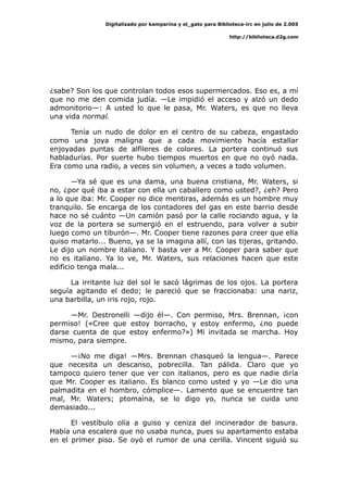 Digitalizado por kamparina y el_gato para Biblioteca-irc en julio de 2.005
http://biblioteca.d2g.com
¿sabe? Son los que controlan todos esos supermercados. Eso es, a mí
que no me den comida judía. —Le impidió el acceso y alzó un dedo
admonitorio—: A usted lo que le pasa, Mr. Waters, es que no lleva
una vida normal.
Tenía un nudo de dolor en el centro de su cabeza, engastado
como una joya maligna que a cada movimiento hacía estallar
enjoyadas puntas de alfileres de colores. La portera continuó sus
habladurías. Por suerte hubo tiempos muertos en que no oyó nada.
Era como una radio, a veces sin volumen, a veces a todo volumen.
—Ya sé que es una dama, una buena cristiana, Mr. Waters, si
no, ¿por qué iba a estar con ella un caballero como usted?, ¿eh? Pero
a lo que iba: Mr. Cooper no dice mentiras, además es un hombre muy
tranquilo. Se encarga de los contadores del gas en este barrio desde
hace no sé cuánto —Un camión pasó por la calle rociando agua, y la
voz de la portera se sumergió en el estruendo, para volver a subir
luego como un tiburón—. Mr. Cooper tiene razones para creer que ella
quiso matarlo... Bueno, ya se la imagina allí, con las tijeras, gritando.
Le dijo un nombre italiano. Y basta ver a Mr. Cooper para saber que
no es italiano. Ya lo ve, Mr. Waters, sus relaciones hacen que este
edificio tenga mala...
La irritante luz del sol le sacó lágrimas de los ojos. La portera
seguía agitando el dedo; le pareció que se fraccionaba: una nariz,
una barbilla, un iris rojo, rojo.
—Mr. Destronelli —dijo él—. Con permiso, Mrs. Brennan, ¡con
permiso! («Cree que estoy borracho, y estoy enfermo, ¿no puede
darse cuenta de que estoy enfermo?») Mi invitada se marcha. Hoy
mismo, para siempre.
—¡No me diga! —Mrs. Brennan chasqueó la lengua—. Parece
que necesita un descanso, pobrecilla. Tan pálida. Claro que yo
tampoco quiero tener que ver con italianos, pero es que nadie diría
que Mr. Cooper es italiano. Es blanco como usted y yo —Le dio una
palmadita en el hombro, cómplice—. Lamento que se encuentre tan
mal, Mr. Waters; ptomaína, se lo digo yo, nunca se cuida uno
demasiado...
El vestíbulo olía a guiso y ceniza del incinerador de basura.
Había una escalera que no usaba nunca, pues su apartamento estaba
en el primer piso. Se oyó el rumor de una cerilla. Vincent siguió su
 