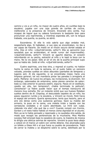 Digitalizado por kamparina y el_gato para Biblioteca-irc en julio de 2.005
http://biblioteca.d2g.com
camino y vio a un niño, no mayor de cuatro años, en cuclillas bajo la
escalera; jugaba con una caja grande de cerillas de cocina,
indiferente a la presencia de Vincent. Encendió otra cerilla. Fue
incapaz de lograr que su cabeza funcionara lo bastante bien para
pronunciar una reprimenda, y mientras esperaba allí, con la lengua
trabada, una puerta, su puerta, se abrió.
Esconderse. Si ella lo veía sabría que algo andaba mal,
sospecharía algo. Si hablaban, si sus ojos se encontraban, no iba a
ser capaz de hacerlo. Se metió en el rincón oscuro donde estaba el
niño. Dijo el niño: «¿Qué'stá'ciendo, señor?» Ella se aproximó (sus
sandalias que se arrastraban, el verde rumor del impermeable).
«¿Qué'stá'ciendo, señor?» Vincent se agachó deprisa, el corazón
retumbando en su pecho, estrechó al niño y le tapó la boca con la
mano. No la vio pasar. Sólo al oír el clic de la puerta principal supo
que se había ido. Soltó al niño. «¿Qué'stá'ciendo, señor?»
Cuatro aspirinas, una tras otra, y regresó al cuarto; no habían
hecho la cama en toda la semana, en el suelo había un cenicero
volcado, prendas sueltas en sitios absurdos (pantallas de lámparas y
lugares así). Al día siguiente, si se encontraba mejor, haría una
limpieza general; tal vez mandaría pintar las paredes o arreglaría el
patio. Mañana: de nuevo los amigos, las invitaciones, la diversión. Sin
embargo, saboreados de antemano, estos planes carecían de sabor:
toda su vida anterior le parecía estéril, espuria. Pasos en el vestíbulo;
¿podía ser ella, tan temprano?, ¿había terminado la película?,
¿anochecía? La fiebre puede hacer que el tiempo transcurra de
manera muy extraña. Por un instante sintió que sus huesos flotaban
sueltos dentro de él. Clopclop, el descuidado zapateo de un niño, los
pasos siguieron rumbo a la escalera, y Vincent se movió, flotó hacia
el espejo del armario. Quería apresurarse, tenía que hacerlo, pero el
aire era denso como una sustancia gomosa. Sacó su maleta del
armario, la puso en la cama, una maleta triste y barata con las
cerraduras oxidadas y el cuero abombado. La miró con culpa.
¿Adonde iría ella? ¿De qué iba a vivir? Cuando rompió con Connie,
Gordon y el resto había habido al menos cierta dignidad en el asunto.
Pero ya se lo había pensado y repensado y no quedaba otra salida, de
modo que recogió las pertenencias de la muchacha. Miss Martha
Lovejoy Hall emergió bajo la cazadora de cuero, la maestra de música
le dirigía una oblicua sonrisa de reproche. Vincent la puso boca abajo
y colocó en el marco un sobre con veinte dólares. Eso alcanzaba para
un billete a Glass Hill o al que fuera su pueblo de procedencia. Trató
de cerrar la maleta y se desplomó sobre la cama, debilitado por la
 