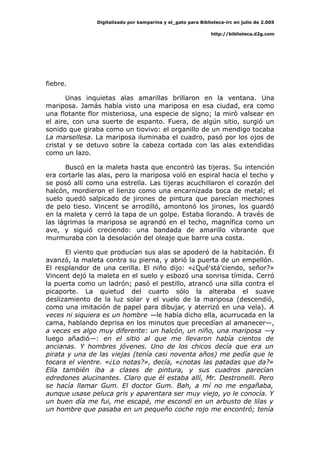 Digitalizado por kamparina y el_gato para Biblioteca-irc en julio de 2.005
http://biblioteca.d2g.com
fiebre.
Unas inquietas alas amarillas brillaron en la ventana. Una
mariposa. Jamás había visto una mariposa en esa ciudad, era como
una flotante flor misteriosa, una especie de signo; la miró valsear en
el aire, con una suerte de espanto. Fuera, de algún sitio, surgió un
sonido que giraba como un tiovivo: el organillo de un mendigo tocaba
La marsellesa. La mariposa iluminaba el cuadro, pasó por los ojos de
cristal y se detuvo sobre la cabeza cortada con las alas extendidas
como un lazo.
Buscó en la maleta hasta que encontró las tijeras. Su intención
era cortarle las alas, pero la mariposa voló en espiral hacia el techo y
se posó allí como una estrella. Las tijeras acuchillaron el corazón del
halcón, mordieron el lienzo como una encarnizada boca de metal; el
suelo quedó salpicado de jirones de pintura que parecían mechones
de pelo tieso. Vincent se arrodilló, amontonó los jirones, los guardó
en la maleta y cerró la tapa de un golpe. Estaba llorando. A través de
las lágrimas la mariposa se agrandó en el techo, magnífica como un
ave, y siguió creciendo: una bandada de amarillo vibrante que
murmuraba con la desolación del oleaje que barre una costa.
El viento que producían sus alas se apoderó de la habitación. Él
avanzó, la maleta contra su pierna, y abrió la puerta de un empellón.
El resplandor de una cerilla. El niño dijo: «¿Qué'stá'ciendo, señor?»
Vincent dejó la maleta en el suelo y esbozó una sonrisa tímida. Cerró
la puerta como un ladrón; pasó el pestillo, atrancó una silla contra el
picaporte. La quietud del cuarto sólo la alteraba el suave
deslizamiento de la luz solar y el vuelo de la mariposa (descendió,
como una imitación de papel para dibujar, y aterrizó en una vela). A
veces ni siquiera es un hombre —le había dicho ella, acurrucada en la
cama, hablando deprisa en los minutos que precedían al amanecer—,
a veces es algo muy diferente: un halcón, un niño, una mariposa —y
luego añadió—: en el sitio al que me llevaron había cientos de
ancianas. Y hombres jóvenes. Uno de los chicos decía que era un
pirata y una de las viejas (tenía casi noventa años) me pedía que le
tocara el vientre. «¿Lo notas?», decía, «¿notas las patadas que da?»
Ella también iba a clases de pintura, y sus cuadros parecían
edredones alucinantes. Claro que él estaba allí, Mr. Destronelli. Pero
se hacía llamar Gum. El doctor Gum. Bah, a mí no me engañaba,
aunque usase peluca gris y aparentara ser muy viejo, yo le conocía. Y
un buen día me fui, me escapé, me escondí en un arbusto de lilas y
un hombre que pasaba en un pequeño coche rojo me encontró; tenía
 