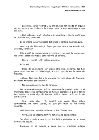 Digitalizado por kamparina y el_gato para Biblioteca-irc en julio de 2.005
http://biblioteca.d2g.com
—Esa chica, la tal Mildred y su amiga, nos han ligado en alguno
de los bares y no teníamos la menor idea de que veníamos a una
casa así.
—Qué ridiculez, qué ridiculez más absoluta —dijo la anfitriona
—. Sois del Sur, ¿verdad?
Él se encajó la gorra debajo del brazo y pareció más tranquilo.
—Yo soy de Mississippi. Supongo que nunca ha estado allí,
¿verdad, señorita?
Ella apartó la mirada hacia la ventana y se pasó la lengua por
los labios. Estaba cansada, cansadísima de aquello.
—Oh, sí —mintió—. Un estado precioso.
Él sonrió.
—Debe de confundirlo con algún otro sitio, señorita. No hay
gran cosa que ver en Mississippi, excepto quizás en la zona de
Natchez.
—Claro, Natchez. Fui a la escuela con una chica de Natchez.
Elizabeth Kimberly, ¿la conoces?
—No, no puedo decir que la conozca.
De repente ella se percató de que se había quedado sola con el
marinero; todos sus compañeros se habían acercado al piano donde
Les estaba tocando algo de Porten. Mildred tenía razón en lo de
aclimatarse.
—Ven —dijo ella—. Te pondré una copa. Ellos saben
apañárselas. Me llamo Louise, así que por favor no me llames
señorita.
—Mi hermana también se llama Louise. Yo soy Jake.
—Vaya, ¿no es encantador? Me refiero a la coincidencia.
Se alisó el pelo y sonrió con los labios pintados de un tono
demasiado oscuro.
Entraron en el tugurio y supo que el marinero estaba
 