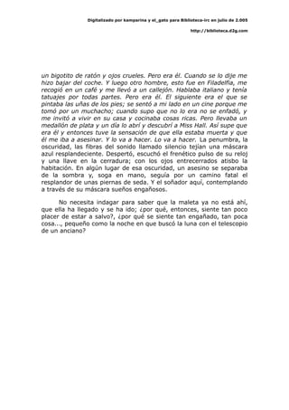 Digitalizado por kamparina y el_gato para Biblioteca-irc en julio de 2.005
http://biblioteca.d2g.com
un bigotito de ratón y ojos crueles. Pero era él. Cuando se lo dije me
hizo bajar del coche. Y luego otro hombre, esto fue en Filadelfia, me
recogió en un café y me llevó a un callejón. Hablaba italiano y tenía
tatuajes por todas partes. Pero era él. El siguiente era el que se
pintaba las uñas de los pies; se sentó a mi lado en un cine porque me
tomó por un muchacho; cuando supo que no lo era no se enfadó, y
me invitó a vivir en su casa y cocinaba cosas ricas. Pero llevaba un
medallón de plata y un día lo abrí y descubrí a Miss Hall. Así supe que
era él y entonces tuve la sensación de que ella estaba muerta y que
él me iba a asesinar. Y lo va a hacer. Lo va a hacer. La penumbra, la
oscuridad, las fibras del sonido llamado silencio tejían una máscara
azul resplandeciente. Despertó, escuchó el frenético pulso de su reloj
y una llave en la cerradura; con los ojos entrecerrados atisbo la
habitación. En algún lugar de esa oscuridad, un asesino se separaba
de la sombra y, soga en mano, seguía por un camino fatal el
resplandor de unas piernas de seda. Y el soñador aquí, contemplando
a través de su máscara sueños engañosos.
No necesita indagar para saber que la maleta ya no está ahí,
que ella ha llegado y se ha ido; ¿por qué, entonces, siente tan poco
placer de estar a salvo?, ¿por qué se siente tan engañado, tan poca
cosa..., pequeño como la noche en que buscó la luna con el telescopio
de un anciano?
 