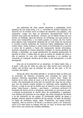 Digitalizado por kamparina y el_gato para Biblioteca-irc en julio de 2.005
http://biblioteca.d2g.com
3
Las palomitas de maíz yacían dispersas y aplastadas como
pedazos de una vieja carta, y D. J., reclinada en actitud vigilante, las
recorrió con la mirada como si tratara de descifrar una palabra, una
respuesta. Luego sus ojos se desviaron discretamente hacia el
hombre que subía las escaleras: Vincent, con el hábito fresco de una
ducha, un afeitado, agua de colonia; sin embargo, sus ojos tenían un
cerco azul melancólico, y se había puesto un jersey de lino hecho
para alguien más corpulento (después de un mes largo de neumonía
y muchas noches ardientes de insomnio había adelgazado más de
cuatro kilos). Cada mañana y cada noche la encontraba en su puerta
o cerca de la galería o fuera del restaurante donde almorzaba,
siempre causando el mismo desorden inefable, la misma parálisis de
tiempo e identidad. La muda pantomima de aquella persecución le
oprimía el alma, y había días en que se sentía en estado de coma y
ella le parecía no una sino múltiples personas y su sombra se
convertía en cualquier sombra de la calle, la del perseguidor y la del
perseguido.
Una vez se la encontró en un ascensor; no había nadie más, y
él gritó: «¡No soy él! ¡Sólo yo, sólo yo!» Ella sonrió como sonreía al
hablar del hombre que se pintaba las uñas de los pies: a fin de
cuentas, ella sabía.
Horas de cenar. No sabía adonde ir; se detuvo bajo un farol que
se encendió de repente, arrojando una compleja luz sobre las
piedras. Mientras aguardaba escuchó un trueno seco. Todos los
rostros de la calle, salvo el suyo y el de la chica, se volvieron hacia
arriba. Una bocanada de brisa del río sacudió las risas de los niños,
que con los brazos unidos giraban en cabriolas como caballitos de
tiovivo, y trajo la voz de la madre que se asomó a una ventana para
gritar: «Que llueve..., Rachel..., que llueve..., ¡va'llover, va'llover!» El
vendedor de flores corrió a refugiarse, desviando un ojo hacia el cielo,
y empujó bruscamente el carrito lleno de enredaderas y gladiolos;
una maceta con geranios se vino abajo; las niñas recogieron las flores
y se las colocaron en las orejas. El combinado repicar de gotas y
pisadas veloces salpicó el xilófono de las aceras. Un batir de puertas,
un bajar de ventanas; luego, nada. Finalmente, con pasos lentos,
rasposos, ella se acercó a la farola y se detuvo junto a él. Entonces,
como si el cielo fuera un espejo roto por un rayo, la lluvia cayó entre
ellos como una cortina de cristales astillados.
 