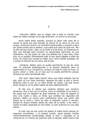 Digitalizado por kamparina y el_gato para Biblioteca-irc en julio de 2.005
http://biblioteca.d2g.com
1
—Escucha, Walter, que le caigas mal a todo el mundo, que
todos se metan contigo no es algo arbitrario: tú mismo lo provocas.
Anna había dicho aquello; aunque la parte más sana de sí
mismo le decía que ella actuaba de buena fe (si Anna no era una
amiga, ¿entonces quién?), la consideró despreciable y empezó a decir
por todas partes que la odiaba y que sabía qué clase de puta era. ¡No
os fiéis de esa mujer!, dijo, no la creáis a la tal Anna, su franqueza es
sólo una fachada para encubrir su agresividad reprimida, es una
embustera, no hay quien se crea una palabra de lo que dice, ¡Dios
mío, es un peligro! Obviamente todo lo que decía llegaba a oídos de
Anna, de modo que cuando le habló, tal y como habían quedado, de
ir juntos al estreno de una obra, ella le dijo:
—Perdona, Walter, pero no puedo permitirme el lujo de verte
más. Te entiendo perfectamente y te aprecio bastante, pero tu
agresividad es muy compulsiva; aunque no toda la culpa es tuya, no
quiero volver a verte, es un lujo que no puedo permitirme porque
tampoco yo estoy demasiado bien.
¿Por qué? ¿Qué había hecho? Claro que había hablado mal de
ella, pero no con mala intención; después de todo, le dijo a Jimmy
Bergman (ése sí que es un falso donde los haya), ¿de qué servía
tener amigos si no se podía hablar de ellos objetivamente?
Él dijo que tú dijiste que vosotros dijisteis que nosotros
decíamos. Una y otra vez lo mismo, como el ventilador en el techo y
las aspas que no dejaban de girar tratando en vano de aligerar el
aire, una vuelta y otra, un tictac que contaba los segundos del
silencio. Walter se movió unos centímetros hacia una parte más
fresca de la cama y cerró los ojos al pequeño cuarto a oscuras.
Estaba en Nueva Orleáns desde las siete de la tarde; a las siete y
media se había registrado en ese hotel, un sitio anónimo en una calle
lateral.
El cielo rojo de esa noche de agosto le había hecho pensar en
hogueras encendidas, y el paisaje sureño, aquel paisaje insólito
interminablemente contemplado desde el tren y repasado en la
memoria en un intento de sublimar todo lo demás, había hecho más
 