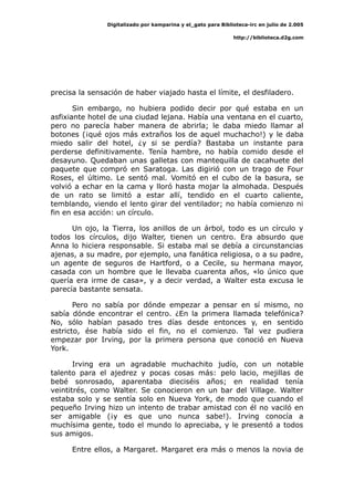 Digitalizado por kamparina y el_gato para Biblioteca-irc en julio de 2.005
http://biblioteca.d2g.com
precisa la sensación de haber viajado hasta el límite, el desfiladero.
Sin embargo, no hubiera podido decir por qué estaba en un
asfixiante hotel de una ciudad lejana. Había una ventana en el cuarto,
pero no parecía haber manera de abrirla; le daba miedo llamar al
botones (¡qué ojos más extraños los de aquel muchacho!) y le daba
miedo salir del hotel, ¿y si se perdía? Bastaba un instante para
perderse definitivamente. Tenía hambre, no había comido desde el
desayuno. Quedaban unas galletas con mantequilla de cacahuete del
paquete que compró en Saratoga. Las digirió con un trago de Four
Roses, el último. Le sentó mal. Vomitó en el cubo de la basura, se
volvió a echar en la cama y lloró hasta mojar la almohada. Después
de un rato se limitó a estar allí, tendido en el cuarto caliente,
temblando, viendo el lento girar del ventilador; no había comienzo ni
fin en esa acción: un círculo.
Un ojo, la Tierra, los anillos de un árbol, todo es un círculo y
todos los círculos, dijo Walter, tienen un centro. Era absurdo que
Anna lo hiciera responsable. Si estaba mal se debía a circunstancias
ajenas, a su madre, por ejemplo, una fanática religiosa, o a su padre,
un agente de seguros de Hartford, o a Cecile, su hermana mayor,
casada con un hombre que le llevaba cuarenta años, «lo único que
quería era irme de casa», y a decir verdad, a Walter esta excusa le
parecía bastante sensata.
Pero no sabía por dónde empezar a pensar en sí mismo, no
sabía dónde encontrar el centro. ¿En la primera llamada telefónica?
No, sólo habían pasado tres días desde entonces y, en sentido
estricto, ése había sido el fin, no el comienzo. Tal vez pudiera
empezar por Irving, por la primera persona que conoció en Nueva
York.
Irving era un agradable muchachito judío, con un notable
talento para el ajedrez y pocas cosas más: pelo lacio, mejillas de
bebé sonrosado, aparentaba dieciséis años; en realidad tenía
veintitrés, como Walter. Se conocieron en un bar del Village. Walter
estaba solo y se sentía solo en Nueva York, de modo que cuando el
pequeño Irving hizo un intento de trabar amistad con él no vaciló en
ser amigable (¡y es que uno nunca sabe!). Irving conocía a
muchísima gente, todo el mundo lo apreciaba, y le presentó a todos
sus amigos.
Entre ellos, a Margaret. Margaret era más o menos la novia de
 