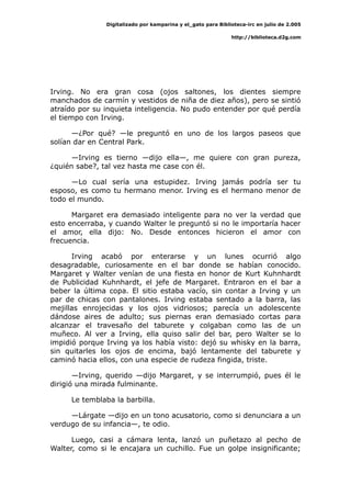 Digitalizado por kamparina y el_gato para Biblioteca-irc en julio de 2.005
http://biblioteca.d2g.com
Irving. No era gran cosa (ojos saltones, los dientes siempre
manchados de carmín y vestidos de niña de diez años), pero se sintió
atraído por su inquieta inteligencia. No pudo entender por qué perdía
el tiempo con Irving.
—¿Por qué? —le preguntó en uno de los largos paseos que
solían dar en Central Park.
—Irving es tierno —dijo ella—, me quiere con gran pureza,
¿quién sabe?, tal vez hasta me case con él.
—Lo cual sería una estupidez. Irving jamás podría ser tu
esposo, es como tu hermano menor. Irving es el hermano menor de
todo el mundo.
Margaret era demasiado inteligente para no ver la verdad que
esto encerraba, y cuando Walter le preguntó si no le importaría hacer
el amor, ella dijo: No. Desde entonces hicieron el amor con
frecuencia.
Irving acabó por enterarse y un lunes ocurrió algo
desagradable, curiosamente en el bar donde se habían conocido.
Margaret y Walter venían de una fiesta en honor de Kurt Kuhnhardt
de Publicidad Kuhnhardt, el jefe de Margaret. Entraron en el bar a
beber la última copa. El sitio estaba vacío, sin contar a Irving y un
par de chicas con pantalones. Irving estaba sentado a la barra, las
mejillas enrojecidas y los ojos vidriosos; parecía un adolescente
dándose aires de adulto; sus piernas eran demasiado cortas para
alcanzar el travesaño del taburete y colgaban como las de un
muñeco. Al ver a Irving, ella quiso salir del bar, pero Walter se lo
impidió porque Irving ya los había visto: dejó su whisky en la barra,
sin quitarles los ojos de encima, bajó lentamente del taburete y
caminó hacia ellos, con una especie de rudeza fingida, triste.
—Irving, querido —dijo Margaret, y se interrumpió, pues él le
dirigió una mirada fulminante.
Le temblaba la barbilla.
—Lárgate —dijo en un tono acusatorio, como si denunciara a un
verdugo de su infancia—, te odio.
Luego, casi a cámara lenta, lanzó un puñetazo al pecho de
Walter, como si le encajara un cuchillo. Fue un golpe insignificante;
 