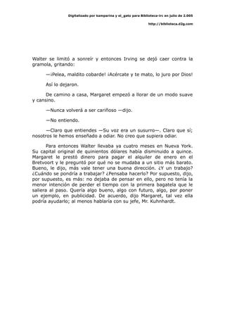 Digitalizado por kamparina y el_gato para Biblioteca-irc en julio de 2.005
http://biblioteca.d2g.com
Walter se limitó a sonreír y entonces Irving se dejó caer contra la
gramola, gritando:
—¡Pelea, maldito cobarde! ¡Acércate y te mato, lo juro por Dios!
Así lo dejaron.
De camino a casa, Margaret empezó a llorar de un modo suave
y cansino.
—Nunca volverá a ser cariñoso —dijo.
—No entiendo.
—Claro que entiendes —Su voz era un susurro—. Claro que sí;
nosotros le hemos enseñado a odiar. No creo que supiera odiar.
Para entonces Walter llevaba ya cuatro meses en Nueva York.
Su capital original de quinientos dólares había disminuido a quince.
Margaret le prestó dinero para pagar el alquiler de enero en el
Bretvoort y le preguntó por qué no se mudaba a un sitio más barato.
Bueno, le dijo, más vale tener una buena dirección. ¿Y un trabajo?
¿Cuándo se pondría a trabajar? ¿Pensaba hacerlo? Por supuesto, dijo,
por supuesto, es más: no dejaba de pensar en ello, pero no tenía la
menor intención de perder el tiempo con la primera bagatela que le
saliera al paso. Quería algo bueno, algo con futuro, algo, por poner
un ejemplo, en publicidad. De acuerdo, dijo Margaret, tal vez ella
podría ayudarlo; al menos hablaría con su jefe, Mr. Kuhnhardt.
 