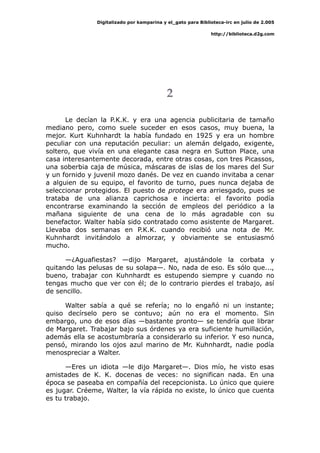 Digitalizado por kamparina y el_gato para Biblioteca-irc en julio de 2.005
http://biblioteca.d2g.com
2
Le decían la P.K.K. y era una agencia publicitaria de tamaño
mediano pero, como suele suceder en esos casos, muy buena, la
mejor. Kurt Kuhnhardt la había fundado en 1925 y era un hombre
peculiar con una reputación peculiar: un alemán delgado, exigente,
soltero, que vivía en una elegante casa negra en Sutton Place, una
casa interesantemente decorada, entre otras cosas, con tres Picassos,
una soberbia caja de música, máscaras de islas de los mares del Sur
y un fornido y juvenil mozo danés. De vez en cuando invitaba a cenar
a alguien de su equipo, el favorito de turno, pues nunca dejaba de
seleccionar protegidos. El puesto de protege era arriesgado, pues se
trataba de una alianza caprichosa e incierta: el favorito podía
encontrarse examinando la sección de empleos del periódico a la
mañana siguiente de una cena de lo más agradable con su
benefactor. Walter había sido contratado como asistente de Margaret.
Llevaba dos semanas en P.K.K. cuando recibió una nota de Mr.
Kuhnhardt invitándolo a almorzar, y obviamente se entusiasmó
mucho.
—¿Aguafiestas? —dijo Margaret, ajustándole la corbata y
quitando las pelusas de su solapa—. No, nada de eso. Es sólo que...,
bueno, trabajar con Kuhnhardt es estupendo siempre y cuando no
tengas mucho que ver con él; de lo contrario pierdes el trabajo, así
de sencillo.
Walter sabía a qué se refería; no lo engañó ni un instante;
quiso decírselo pero se contuvo; aún no era el momento. Sin
embargo, uno de esos días —bastante pronto— se tendría que librar
de Margaret. Trabajar bajo sus órdenes ya era suficiente humillación,
además ella se acostumbraría a considerarlo su inferior. Y eso nunca,
pensó, mirando los ojos azul marino de Mr. Kuhnhardt, nadie podía
menospreciar a Walter.
—Eres un idiota —le dijo Margaret—. Dios mío, he visto esas
amistades de K. K. docenas de veces: no significan nada. En una
época se paseaba en compañía del recepcionista. Lo único que quiere
es jugar. Créeme, Walter, la vía rápida no existe, lo único que cuenta
es tu trabajo.
 