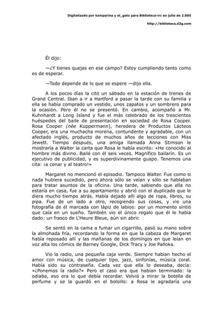 Digitalizado por kamparina y el_gato para Biblioteca-irc en julio de 2.005
http://biblioteca.d2g.com
Él dijo:
—¿Y tienes quejas en ese campo? Estoy cumpliendo tanto como
es de esperar.
—Todo depende de lo que se espere —dijo ella.
A los pocos días la citó un sábado en la estación de trenes de
Grand Central. Iban a ir a Hartford a pasar la tarde con su familia y
ella se había comprado un vestido, unos zapatos y un sombrero para
la ocasión. Pero él no se presentó. En cambio, acompañó a Mr.
Kuhnhardt a Long Island y fue el más celebrado de los trescientos
huéspedes del baile de presentación en sociedad de Rosa Cooper.
Rosa Cooper (née Kuppermann), heredera de Productos Lácteos
Cooper, era una muchacha morena, contundente y agradable, con un
afectado inglés, producto de muchos años de lecciones con Miss
Jewett. Tiempo después, una amiga llamada Anna Stimson le
mostraría a Walter la carta que Rosa le había escrito: «He conocido al
hombre más divino. Bailé con él seis veces. Magnífico bailarín. Es un
ejecutivo de publicidad, y es superdivinamente guapo. Tenemos una
cita: ¡a cenar y al teatro!»
Margaret no mencionó el episodio. Tampoco Walter. Fue como si
nada hubiera sucedido, pero ahora sólo se veían y sólo se hablaban
para tratar asuntos de la oficina. Una tarde, sabiendo que ella no
estaría en casa, fue a su apartamento y abrió con el duplicado que le
diera mucho tiempo atrás. Había dejado allí algo de ropa, libros, su
pipa. Fue de un lado a otro, recogiendo sus cosas, y vio una
fotografía de él marcada con lápiz de labios: por un momento sintió
que caía en un sueño. También vio el único regalo que él le había
dado: un frasco de L'Heure Bleue, aún sin abrir.
Se sentó en la cama a fumar un cigarrillo, pasó su mano sobre
la almohada fría, recordando la forma en que la cabeza de Margaret
había reposado allí y las mañanas de los domingos en que leían en
voz alta los cómics de Barney Google, Dick Tracy y Joe Palloka.
Vio la radio, una pequeña caja verde. Siempre habían hecho el
amor con música, de cualquier tipo, jazz, sinfonías, música coral.
Había sido su contraseña. Cada vez que ella lo deseaba, decía:
«¿Ponemos la radio?» Pero el caso era que habían terminado: la
odiaba, eso era lo que debía recordar. Volvió a mirar la botella de
perfume y se la guardó en el bolsillo: a Rosa le agradaría una
 