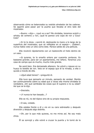 Digitalizado por kamparina y el_gato para Biblioteca-irc en julio de 2.005
http://biblioteca.d2g.com
observando cómo se balanceaba su vestido alrededor de las caderas.
Se agachó para pasar por la puerta que llevaba al otro lado del
mostrador.
—Bueno —dijo—, ¿qué va a ser? Me olvidaba, tenemos scotch y
whisky de centeno y ron; ¿qué te parece una copa de ron y Coca-
Cola?
—Si tú lo dices —sonrió él, deslizando la mano a lo largo de la
superficie del mostrador, que se reflejaba en el espejo—. ¿Sabes?,
nunca había visto un sitio como éste. Parece salido de una película.
Ella revolvió rápidamente con un bastoncillo el hielo dentro de
un vaso.
—Si quieres, te lo enseño entero por cuarenta centavos. Es
bastante grande; para ser un apartamento, me refiero. Tenemos una
casa de campo que es mucho, mucho más grande.
No sonó bien. Era demasiado altanero. Se volvió y repuso en su
hueco la botella de ron. Veía en el espejo que él la miraba, a ella o
quizás a través de ella.
—¿Qué edad tienes? —preguntó él.
Ella tuvo que pensarlo un minuto, pensarlo de verdad. Mentía
tan continuamente sobre su edad que a veces ella misma olvidaba la
verdadera. ¿En qué cambiaba las cosas que él supiera o no su edad?
Así que se la dijo.
—Dieciséis.
—¿Y nunca te han besado...?
Ella se rió, no del tópico sino de su propia respuesta.
—O sea, violado.
Ella estaba frente a él y vio en su cara sobresalto y después
diversión y después algo distinto.
—Oh, por lo que más quieras, no me mires así. No soy mala
chica.
Él se sonrojó y ella volvió a cruzar la puerta y le tomó de la
 