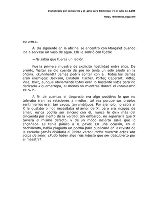 Digitalizado por kamparina y el_gato para Biblioteca-irc en julio de 2.005
http://biblioteca.d2g.com
sorpresa.
Al día siguiente en la oficina, se encontró con Margaret cuando
iba a servirse un vaso de agua. Ella le sonrió con fijeza:
—No sabía que fueras un ladrón.
Fue la primera muestra de explícita hostilidad entre ellos. De
pronto, Walter se dio cuenta de que no tenía un solo aliado en la
oficina. ¿Kuhnhardt? Jamás podría contar con él. Todos los demás
eran enemigos: Jackson, Einstein, Fischer, Porter, Capehart, Ritter,
Villa, Byrd, aunque obviamente todos eran lo bastante listos para no
decírselo a quemarropa, al menos no mientras durara el entusiasmo
de K. K.
A fin de cuentas el desprecio era algo positivo; lo que no
toleraba eran las relaciones a medias, tal vez porque sus propios
sentimientos eran tan vagos, tan ambiguos. Por ejemplo, no sabía si
X le gustaba o no: necesitaba el amor de X, pero era incapaz de
amar; nunca podría ser sincero con él, nunca le diría más del
cincuenta por ciento de la verdad. Sin embargo, no soportaría que X
tuviera el mismo defecto, y de un modo incierto sabía que lo
engañaba. Le tenía pánico a X, pavor. En una ocasión, en el
bachillerato, había plagiado un poema para publicarlo en la revista de
la escuela; jamás olvidaría el último verso: todos nuestros actos son
actos de amor. ¿Pudo haber algo más injusto que ser descubierto por
el maestro?
 