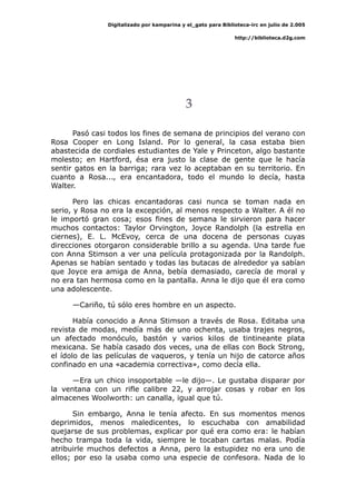 Digitalizado por kamparina y el_gato para Biblioteca-irc en julio de 2.005
http://biblioteca.d2g.com
3
Pasó casi todos los fines de semana de principios del verano con
Rosa Cooper en Long Island. Por lo general, la casa estaba bien
abastecida de cordiales estudiantes de Yale y Princeton, algo bastante
molesto; en Hartford, ésa era justo la clase de gente que le hacía
sentir gatos en la barriga; rara vez lo aceptaban en su territorio. En
cuanto a Rosa..., era encantadora, todo el mundo lo decía, hasta
Walter.http:
Pero las chicas encantadoras casi nunca se toman nada en
serio, y Rosa no era la excepción, al menos respecto a Walter. A él no
le importó gran cosa; esos fines de semana le sirvieron para hacer
muchos contactos: Taylor Orvington, Joyce Randolph (la estrella en
ciernes), E. L. McEvoy, cerca de una docena de personas cuyas
direcciones otorgaron considerable brillo a su agenda. Una tarde fue
con Anna Stimson a ver una película protagonizada por la Randolph.
Apenas se habían sentado y todas las butacas de alrededor ya sabían
que Joyce era amiga de Anna, bebía demasiado, carecía de moral y
no era tan hermosa como en la pantalla. Anna le dijo que él era como
una adolescente.
—Cariño, tú sólo eres hombre en un aspecto.
Había conocido a Anna Stimson a través de Rosa. Editaba una
revista de modas, medía más de uno ochenta, usaba trajes negros,
un afectado monóculo, bastón y varios kilos de tintineante plata
mexicana. Se había casado dos veces, una de ellas con Bock Strong,
el ídolo de las películas de vaqueros, y tenía un hijo de catorce años
confinado en una «academia correctiva», como decía ella.
—Era un chico insoportable —le dijo—. Le gustaba disparar por
la ventana con un rifle calibre 22, y arrojar cosas y robar en los
almacenes Woolworth: un canalla, igual que tú.
Sin embargo, Anna le tenía afecto. En sus momentos menos
deprimidos, menos maledicentes, lo escuchaba con amabilidad
quejarse de sus problemas, explicar por qué era como era: le habían
hecho trampa toda la vida, siempre le tocaban cartas malas. Podía
atribuirle muchos defectos a Anna, pero la estupidez no era uno de
ellos; por eso la usaba como una especie de confesora. Nada de lo
 