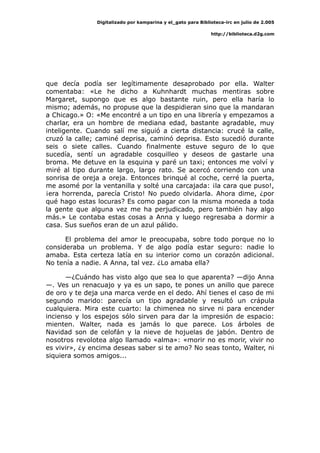 Digitalizado por kamparina y el_gato para Biblioteca-irc en julio de 2.005
http://biblioteca.d2g.com
que decía podía ser legítimamente desaprobado por ella. Walter
comentaba: «Le he dicho a Kuhnhardt muchas mentiras sobre
Margaret, supongo que es algo bastante ruin, pero ella haría lo
mismo; además, no propuse que la despidieran sino que la mandaran
a Chicago.» O: «Me encontré a un tipo en una librería y empezamos a
charlar, era un hombre de mediana edad, bastante agradable, muy
inteligente. Cuando salí me siguió a cierta distancia: crucé la calle,
cruzó la calle; caminé deprisa, caminó deprisa. Esto sucedió durante
seis o siete calles. Cuando finalmente estuve seguro de lo que
sucedía, sentí un agradable cosquilleo y deseos de gastarle una
broma. Me detuve en la esquina y paré un taxi; entonces me volví y
miré al tipo durante largo, largo rato. Se acercó corriendo con una
sonrisa de oreja a oreja. Entonces brinqué al coche, cerré la puerta,
me asomé por la ventanilla y solté una carcajada: ¡la cara que puso!,
¡era horrenda, parecía Cristo! No puedo olvidarla. Ahora dime, ¿por
qué hago estas locuras? Es como pagar con la misma moneda a toda
la gente que alguna vez me ha perjudicado, pero también hay algo
más.» Le contaba estas cosas a Anna y luego regresaba a dormir a
casa. Sus sueños eran de un azul pálido.
El problema del amor le preocupaba, sobre todo porque no lo
consideraba un problema. Y de algo podía estar seguro: nadie lo
amaba. Esta certeza latía en su interior como un corazón adicional.
No tenía a nadie. A Anna, tal vez. ¿Lo amaba ella?
—¿Cuándo has visto algo que sea lo que aparenta? —dijo Anna
—. Ves un renacuajo y ya es un sapo, te pones un anillo que parece
de oro y te deja una marca verde en el dedo. Ahí tienes el caso de mi
segundo marido: parecía un tipo agradable y resultó un crápula
cualquiera. Mira este cuarto: la chimenea no sirve ni para encender
incienso y los espejos sólo sirven para dar la impresión de espacio:
mienten. Walter, nada es jamás lo que parece. Los árboles de
Navidad son de celofán y la nieve de hojuelas de jabón. Dentro de
nosotros revolotea algo llamado «alma»: «morir no es morir, vivir no
es vivir», ¿y encima deseas saber si te amo? No seas tonto, Walter, ni
siquiera somos amigos...
 