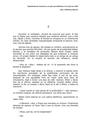Digitalizado por kamparina y el_gato para Biblioteca-irc en julio de 2.005
http://biblioteca.d2g.com
4
Escucha: el ventilador: círculos de susurros que giran: él dijo
que tú dijiste que vosotros dijisteis que nosotros dijimos: una y otra
vez, rápido y lento, mientras el tiempo se recupera en un chismorreo
infinito. Un viejo ventilador resquebrajado rompiendo el silencio: tres,
tres, tres de agosto.
Viernes tres de agosto. Ahí estaba su nombre, precisamente en
la sección que escribía Winchell: «El pez gordo de la publicidad Walter
Ranney y la heredera de productos lácteos Rosa Cooper están
corriendo la voz entre sus allegados de que empiecen a comprar
arroz.» El propio Walter le había dicho esto a un amigo de un amigo
de Winchell. Se lo mostró al barman del Whelan's, donde
desayunaba.
—Soy yo —dijo—. Hablan de mí —Y la expresión del chico le
facilitó la digestión.
Esa mañana llegó tarde a la oficina, y recorrió el pasillo entre
los escritorios precedido de la gratificante conmoción de las
mecanógrafas. Sin embargo, nadie dijo nada. A eso de las once,
después de una agradable hora sin hacer nada pero llena de
entusiasmo, bajó a tomar una taza de café. Jackson, Ritter y Byrd,
tres de la oficina, estaban en la cafetería. Cuando Walter entró,
Jackson le dio un codazo a Byrd, Byrd se lo dio a Ritter, y todos se
volvieron.
—¿Qué cuenta el «pez gordo de la publicidad»? —dijo Jackson,
un hombre rosáceo, de calvicie prematura. Los otros dos rieron.
Walter entró deprisa en una cabina telefónica, aparentando no
haber oído.
—Cabrones —dijo, y fingió que marcaba un número. Finalmente
después de esperar un buen rato a que se fueran, hizo una llamada
de verdad.
—Rosa, qué tal, ¿te he despertado?
—No.
 