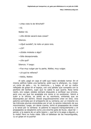 Digitalizado por kamparina y el_gato para Biblioteca-irc en julio de 2.005
http://biblioteca.d2g.com
—¿Has visto lo de Winchell?
—Sí.
Walter rió.
—¿De dónde sacará esas cosas?
Silencio.
—¿Qué sucede?, te noto un poco rara.
—¿Sí?
—¿Estás molesta o algo?
—Sólo decepcionada.
—¿De qué?
Silencio. Y luego:
—Fue muy vulgar por tu parte, Walter, muy vulgar.
—¿A qué te refieres?
—Adiós, Walter.
Al salir, pagó en caja el café que había olvidado tomar. En el
mismo edificio había una barbería; pidió que lo afeitaran, no, mejor
un corte de pelo..., no, la manicura..., y luego, al ver su rostro
reflejado de golpe en el espejo, con una palidez que competía con la
pechera del barbero, supo que no sabía lo que quería. Rosa tenía
razón, era vulgar, estaba siempre dispuesto a confesar sus errores,
pero una vez que los aceptaba era como si no existieran. Volvió a
subir a la oficina, se sentó en su escritorio, sintiendo que se
desangraba por dentro. Deseó angustiosamente creer en Dios. Una
paloma caminaba por el antepecho de su ventana; por un instante vio
las trémulas plumas encendidas por el sol, la serena indecisión de sus
movimientos; luego, sin darse cuenta, tomó el pisapapeles de cristal
y lo lanzó por la ventana: la paloma lo esquivó tranquilamente y el
pisapapeles se desplomó como una enorme gota de lluvia. ¿Qué tal —
pensó, a la espera de un grito lejano—, qué tal si le pega a alguien, si
lo mata? Pero no hubo nada. Sólo el tabletear de las mecanógrafas,
¡y un golpe en la puerta!
 