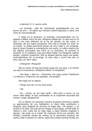 Digitalizado por kamparina y el_gato para Biblioteca-irc en julio de 2.005
http://biblioteca.d2g.com
—¿Ranney? K. K. quiere verte.
—Lo lamento —dijo Mr. Kuhnhardt, garabateando con una
pluma de oro—. Ya sabes que siempre estaré dispuesto a darte una
carta de recomendación.
Y luego en el ascensor: el enemigo. Sumergiéndose con él,
aplastó a Walter entre los dos. Margaret estaba allí, un lazo azul en el
pelo y una cara diferente de la de los demás, no tan vacía, ni
impávida: allí aún había compasión. Pero ella le miraba sin verle. Es
un sueño: no podía permitirse pensar de otro modo y, sin embargo,
bajo el brazo llevaba la contradicción del sueño, un sobre manila con
los objetos personales que tenía en su escritorio. Al vaciarse el
ascensor en el vestíbulo, supo que debía hablar con Margaret, pedirle
perdón, implorar protección. Ella se alejaba deprisa hacia una salida,
confundiéndose con el enemigo. Te amo, dijo, y corrió tras ella, te
amo, dijo, sin decir nada.
—¡Margaret! ¡Margaret!
Ella se volvió. El lazo azul hacía juego con sus ojos, y al mirarle
sus ojos se suavizaron, reflejando afecto. O compasión.
—Por favor —dijo él—. ¿Tomamos una copa juntos? Podríamos
ir al Benny's. El Benny's nos gustaba, ¿recuerdas?
Ella negó con la cabeza:
—Tengo una cita, se me hace tarde.
—Oh.
—Sí..., bueno, se me hace tarde —Ella echó a correr. La vio
correr calle abajo; el lazo centelleaba en la incipiente oscuridad del
verano. Luego, desapareció.
En un edificio sin ascensor, cercano al parque Gramercy, estaba
su apartamento de una habitación; le hacía falta ventilación y
limpieza, pero después de servirse un trago dijo: «Al carajo», y se
tendió en el sofá. ¿De qué servía? Hagas lo que hagas, al final todo se
reduce a cero. Cada día en cada lugar a cada instante engañan a
alguien, ¿de quién es la culpa? De cualquier forma era extraño. Ahí
tendido, tomando sorbos de whisky en la penumbra grisácea del
cuarto, todo le pareció en calma, sabía Dios cuánto tiempo llevaba sin
 