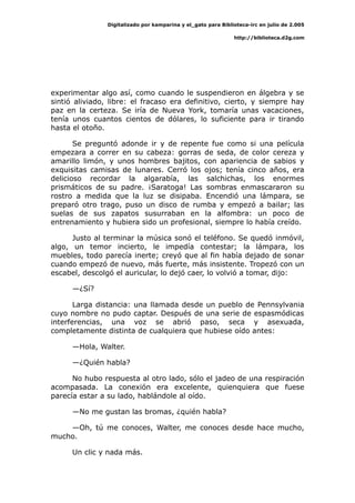 Digitalizado por kamparina y el_gato para Biblioteca-irc en julio de 2.005
http://biblioteca.d2g.com
experimentar algo así, como cuando le suspendieron en álgebra y se
sintió aliviado, libre: el fracaso era definitivo, cierto, y siempre hay
paz en la certeza. Se iría de Nueva York, tomaría unas vacaciones,
tenía unos cuantos cientos de dólares, lo suficiente para ir tirando
hasta el otoño.
Se preguntó adonde ir y de repente fue como si una película
empezara a correr en su cabeza: gorras de seda, de color cereza y
amarillo limón, y unos hombres bajitos, con apariencia de sabios y
exquisitas camisas de lunares. Cerró los ojos; tenía cinco años, era
delicioso recordar la algarabía, las salchichas, los enormes
prismáticos de su padre. ¡Saratoga! Las sombras enmascararon su
rostro a medida que la luz se disipaba. Encendió una lámpara, se
preparó otro trago, puso un disco de rumba y empezó a bailar; las
suelas de sus zapatos susurraban en la alfombra: un poco de
entrenamiento y hubiera sido un profesional, siempre lo había creído.
Justo al terminar la música sonó el teléfono. Se quedó inmóvil,
algo, un temor incierto, le impedía contestar; la lámpara, los
muebles, todo parecía inerte; creyó que al fin había dejado de sonar
cuando empezó de nuevo, más fuerte, más insistente. Tropezó con un
escabel, descolgó el auricular, lo dejó caer, lo volvió a tomar, dijo:
—¿Sí?
Larga distancia: una llamada desde un pueblo de Pennsylvania
cuyo nombre no pudo captar. Después de una serie de espasmódicas
interferencias, una voz se abrió paso, seca y asexuada,
completamente distinta de cualquiera que hubiese oído antes:
—Hola, Walter.
—¿Quién habla?
No hubo respuesta al otro lado, sólo el jadeo de una respiración
acompasada. La conexión era excelente, quienquiera que fuese
parecía estar a su lado, hablándole al oído.
—No me gustan las bromas, ¿quién habla?
—Oh, tú me conoces, Walter, me conoces desde hace mucho,
mucho.
Un clic y nada más.
 