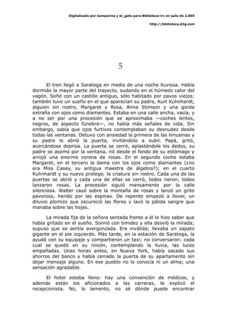 Digitalizado por kamparina y el_gato para Biblioteca-irc en julio de 2.005
http://biblioteca.d2g.com
5
El tren llegó a Saratoga en medio de una noche lluviosa. Había
dormido la mayor parte del trayecto, sudando en el húmedo calor del
vagón. Soñó con un castillo antiguo, sólo habitado por pavos viejos;
también tuvo un sueño en el que aparecían su padre, Kurt Kuhnhardt,
alguien sin rostro, Margaret y Rosa, Anna Stimson y una gorda
extraña con ojos como diamantes. Estaba en una calle ancha, vacía, y
a no ser por una procesión que se aproximaba —coches lentos,
negros, de aspecto fúnebre—, no había más señales de vida. Sin
embargo, sabía que ojos furtivos contemplaban su desnudez desde
todas las ventanas. Detuvo con ansiedad la primera de las limusinas y
su padre le abrió la puerta, invitándolo a subir. Papá, gritó,
acercándose deprisa. La puerta se cerró, aplastándole los dedos, su
padre se asomó por la ventana, rió desde el fondo de su estómago y
arrojó una enorme corona de rosas. En el segundo coche estaba
Margaret, en el tercero la dama con los ojos como diamantes (¿no
era Miss Casey, su antigua maestra de álgebra?); en el cuarto
Kuhnhardt y su nuevo protege, la criatura sin rostro. Cada una de las
puertas se abrió y cada una de ellas se cerró, todos rieron, todos
lanzaron rosas. La procesión siguió mansamente por la calle
silenciosa. Walter cayó sobre la montaña de rosas y lanzó un grito
pavoroso, herido por las espinas. De repente empezó a llover, un
diluvio plomizo que oscureció las flores y lavó la pálida sangre que
manaba sobre las hojas.
La mirada fija de la señora sentada frente a él le hizo saber que
había gritado en el sueño. Sonrió con timidez y ella desvió la mirada;
supuso que se sentía avergonzada. Era inválida; llevaba un zapato
gigante en el pie izquierdo. Más tarde, en la estación de Saratoga, la
ayudó con su equipaje y compartieron un taxi; no conversaron: cada
cual se quedó en su rincón, contemplando la lluvia, las luces
empañadas. Unas horas antes, en Nueva York, había sacado sus
ahorros del banco y había cerrado la puerta de su apartamento sin
dejar mensaje alguno. En ese pueblo no lo conocía ni un alma; una
sensación agradable.
El hotel estaba lleno: hay una convención de médicos, y
además están los aficionados a las carreras, le explicó el
recepcionista. No, lo lamento, no sé dónde puede encontrar
 