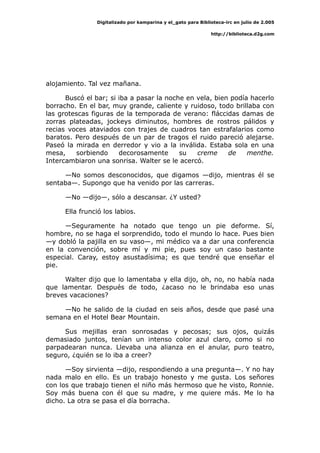 Digitalizado por kamparina y el_gato para Biblioteca-irc en julio de 2.005
http://biblioteca.d2g.com
alojamiento. Tal vez mañana.
Buscó el bar; si iba a pasar la noche en vela, bien podía hacerlo
borracho. En el bar, muy grande, caliente y ruidoso, todo brillaba con
las grotescas figuras de la temporada de verano: fláccidas damas de
zorras plateadas, jockeys diminutos, hombres de rostros pálidos y
recias voces ataviados con trajes de cuadros tan estrafalarios como
baratos. Pero después de un par de tragos el ruido pareció alejarse.
Paseó la mirada en derredor y vio a la inválida. Estaba sola en una
mesa, sorbiendo decorosamente su creme de menthe.
Intercambiaron una sonrisa. Walter se le acercó.
—No somos desconocidos, que digamos —dijo, mientras él se
sentaba—. Supongo que ha venido por las carreras.
—No —dijo—, sólo a descansar. ¿Y usted?
Ella frunció los labios.
—Seguramente ha notado que tengo un pie deforme. Sí,
hombre, no se haga el sorprendido, todo el mundo lo hace. Pues bien
—y dobló la pajilla en su vaso—, mi médico va a dar una conferencia
en la convención, sobre mí y mi pie, pues soy un caso bastante
especial. Caray, estoy asustadísima; es que tendré que enseñar el
pie.
Walter dijo que lo lamentaba y ella dijo, oh, no, no había nada
que lamentar. Después de todo, ¿acaso no le brindaba eso unas
breves vacaciones?
—No he salido de la ciudad en seis años, desde que pasé una
semana en el Hotel Bear Mountain.
Sus mejillas eran sonrosadas y pecosas; sus ojos, quizás
demasiado juntos, tenían un intenso color azul claro, como si no
parpadearan nunca. Llevaba una alianza en el anular, puro teatro,
seguro, ¿quién se lo iba a creer?
—Soy sirvienta —dijo, respondiendo a una pregunta—. Y no hay
nada malo en ello. Es un trabajo honesto y me gusta. Los señores
con los que trabajo tienen el niño más hermoso que he visto, Ronnie.
Soy más buena con él que su madre, y me quiere más. Me lo ha
dicho. La otra se pasa el día borracha.
 