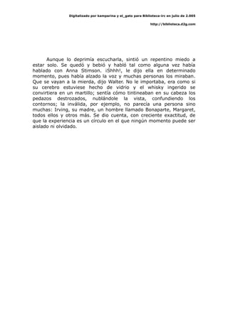Digitalizado por kamparina y el_gato para Biblioteca-irc en julio de 2.005
http://biblioteca.d2g.com
Aunque lo deprimía escucharla, sintió un repentino miedo a
estar solo. Se quedó y bebió y habló tal como alguna vez había
hablado con Anna Stimson. ¡Shhh!, le dijo ella en determinado
momento, pues había alzado la voz y muchas personas los miraban.
Que se vayan a la mierda, dijo Walter. No le importaba, era como si
su cerebro estuviese hecho de vidrio y el whisky ingerido se
convirtiera en un martillo; sentía cómo tintineaban en su cabeza los
pedazos destrozados, nublándole la vista, confundiendo los
contornos; la inválida, por ejemplo, no parecía una persona sino
muchas: Irving, su madre, un hombre llamado Bonaparte, Margaret,
todos ellos y otros más. Se dio cuenta, con creciente exactitud, de
que la experiencia es un círculo en el que ningún momento puede ser
aislado ni olvidado.
 