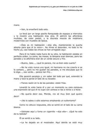 Digitalizado por kamparina y el_gato para Biblioteca-irc en julio de 2.005
http://biblioteca.d2g.com
mano.
—Ven, te enseñaré todo esto.
Le llevó por un largo pasillo flanqueado de espejos a intervalos
y le mostró una habitación tras otra. Él admiró las alfombras
mullidas, de color pastel, y la discreta mezcla de mobiliario
modernista con muebles de época.
—Ésta es mi habitación —dijo ella, manteniendo la puerta
abierta para que él la viera—. No mires el desorden, no todo lo he
hecho yo, casi todas las chicas se han arreglado aquí.
Para él no había nada fuera de su sitio, la habitación estaba en
perfecto orden. La cama, las mesas, la lámpara eran blancas, pero las
paredes y la alfombra eran de un verde oscuro y frío.
—Bueno, Jake..., ¿qué te parece, me va bien este cuarto?
—No he visto nunca uno igual, mi hermana no me creería si se
lo contara..., pero no me gustan las paredes, si me disculpas que te
lo diga..., ese verde... parece tan frío...
Ella pareció perpleja y, sin saber del todo por qué, extendió la
mano y tocó la pared al lado de su tocador.
—Tienes razón en lo de las paredes: están frías.
Levantó la vista hacia él y por un momento su cara compuso
una expresión tal que él no supo con certeza si iba a reírse o a llorar.
—No quería decir eso. Mierda, ¡no sé muy bien qué quiero
decir!
—¿No lo sabes o sólo estamos empleando un eufemismo?
Como no obtuvo respuesta, ella se sentó en el lado de su cama
blanca.
—Siéntate aquí y fuma un cigarrillo —dijo ella—. ¿Qué ha sido
de tu bebida?
Él se sentó a su lado.
—La he dejado en el mostrador. Aquí detrás se está muy
 