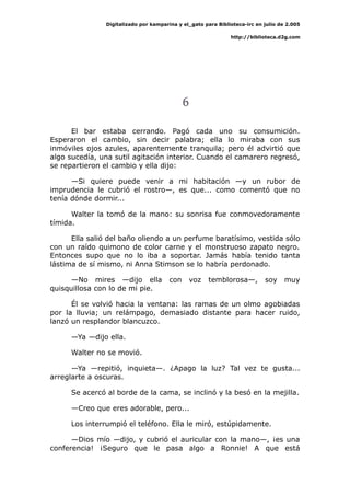 Digitalizado por kamparina y el_gato para Biblioteca-irc en julio de 2.005
http://biblioteca.d2g.com
6
El bar estaba cerrando. Pagó cada uno su consumición.
Esperaron el cambio, sin decir palabra; ella lo miraba con sus
inmóviles ojos azules, aparentemente tranquila; pero él advirtió que
algo sucedía, una sutil agitación interior. Cuando el camarero regresó,
se repartieron el cambio y ella dijo:
—Si quiere puede venir a mi habitación —y un rubor de
imprudencia le cubrió el rostro—, es que... como comentó que no
tenía dónde dormir...
Walter la tomó de la mano: su sonrisa fue conmovedoramente
tímida.
Ella salió del baño oliendo a un perfume baratísimo, vestida sólo
con un raído quimono de color carne y el monstruoso zapato negro.
Entonces supo que no lo iba a soportar. Jamás había tenido tanta
lástima de sí mismo, ni Anna Stimson se lo habría perdonado.
—No mires —dijo ella con voz temblorosa—, soy muy
quisquillosa con lo de mi pie.
Él se volvió hacia la ventana: las ramas de un olmo agobiadas
por la lluvia; un relámpago, demasiado distante para hacer ruido,
lanzó un resplandor blancuzco.
—Ya —dijo ella.
Walter no se movió.
—Ya —repitió, inquieta—. ¿Apago la luz? Tal vez te gusta...
arreglarte a oscuras.
Se acercó al borde de la cama, se inclinó y la besó en la mejilla.
—Creo que eres adorable, pero...
Los interrumpió el teléfono. Ella le miró, estúpidamente.
—Dios mío —dijo, y cubrió el auricular con la mano—, ¡es una
conferencia! ¡Seguro que le pasa algo a Ronnie! A que está
 