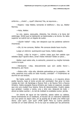 Digitalizado por kamparina y el_gato para Biblioteca-irc en julio de 2.005
http://biblioteca.d2g.com
enfermo..., ¿hola?..., ¿qué? ¿Ranney? No, se equivoca...
—Espera —dijo Walter, tomando el teléfono—. Soy yo, Walter
Ranney.
—Hola, Walter.
La voz, opaca, asexuada, distante, fue directa a la boca del
estómago. Sintió que la habitación se balanceaba y se torcía. Su labio
superior se cubrió con un bigote de sudor.
—¿Quién habla? —dijo, tan despacio que las palabras salieron
inconexas.
—Oh, tú me conoces, Walter. Me conoces desde hace mucho.
Luego un silencio: quienquiera que fuese, había colgado.
—Caray —dijo la mujer—, ¿cómo crees que han sabido que
estabas aquí? Quiero decir, ¿eran malas noticias? Estás un poco...
Walter cayó sobre ella, la estrechó, presionó su mejilla húmeda
contra la suya.
—Abrázame —dijo, descubriendo que aún podía llorar—.
Abrázame, por favor.
—Pobre niño —dijo ella, dándole palmaditas en la espalda—. Mi
niño, estamos muy solos en este mundo, ¿verdad? —Y finalmente se
durmió en sus brazos.
No había vuelto a dormir desde entonces, y ni siquiera ahora
podía hacerlo, bajo el lento arrullo del ventilador. Ese girar le traía
ruedas de tren: de Saratoga a Nueva York y de Nueva York a Nueva
Orleáns. Había escogido Nueva Orleáns por nada en especial, excepto
que era una ciudad muy lejana, llena de desconocidos. Cuatro aspas
que giraban: ruedas y voces, una y otra vez; después de todo —
ahora se daba cuenta—, la red de maldad no acababa nunca: jamás.
Un chorro de agua en las tuberías, pasos sobre su cabeza,
llaves tintineando en el vestíbulo, el locutor de un noticiario hablando
con voz grave en algún sitio, en la puerta de al lado una niñita que
decía: ¿por qué?, ¿por que? ¿POR QUÉ? Pero su cuarto parecía
sumido en un total silencio. En la luz que se colaba por las persianas
 