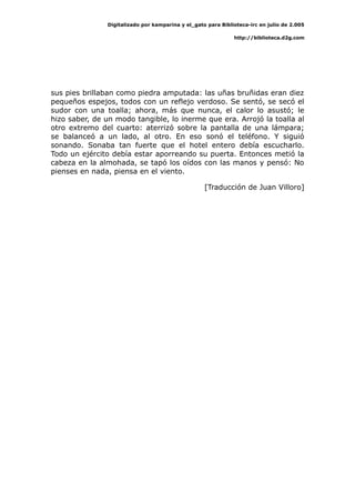 Digitalizado por kamparina y el_gato para Biblioteca-irc en julio de 2.005
http://biblioteca.d2g.com
sus pies brillaban como piedra amputada: las uñas bruñidas eran diez
pequeños espejos, todos con un reflejo verdoso. Se sentó, se secó el
sudor con una toalla; ahora, más que nunca, el calor lo asustó; le
hizo saber, de un modo tangible, lo inerme que era. Arrojó la toalla al
otro extremo del cuarto: aterrizó sobre la pantalla de una lámpara;
se balanceó a un lado, al otro. En eso sonó el teléfono. Y siguió
sonando. Sonaba tan fuerte que el hotel entero debía escucharlo.
Todo un ejército debía estar aporreando su puerta. Entonces metió la
cabeza en la almohada, se tapó los oídos con las manos y pensó: No
pienses en nada, piensa en el viento.
[Traducción de Juan Villoro]
 