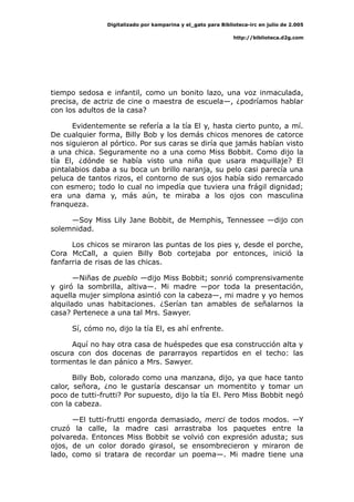 Digitalizado por kamparina y el_gato para Biblioteca-irc en julio de 2.005
http://biblioteca.d2g.com
tiempo sedosa e infantil, como un bonito lazo, una voz inmaculada,
precisa, de actriz de cine o maestra de escuela—, ¿podríamos hablar
con los adultos de la casa?
Evidentemente se refería a la tía El y, hasta cierto punto, a mí.
De cualquier forma, Billy Bob y los demás chicos menores de catorce
nos siguieron al pórtico. Por sus caras se diría que jamás habían visto
a una chica. Seguramente no a una como Miss Bobbit. Como dijo la
tía El, ¿dónde se había visto una niña que usara maquillaje? El
pintalabios daba a su boca un brillo naranja, su pelo casi parecía una
peluca de tantos rizos, el contorno de sus ojos había sido remarcado
con esmero; todo lo cual no impedía que tuviera una frágil dignidad;
era una dama y, más aún, te miraba a los ojos con masculina
franqueza.
—Soy Miss Lily Jane Bobbit, de Memphis, Tennessee —dijo con
solemnidad.
Los chicos se miraron las puntas de los pies y, desde el porche,
Cora McCall, a quien Billy Bob cortejaba por entonces, inició la
fanfarria de risas de las chicas.
—Niñas de pueblo —dijo Miss Bobbit; sonrió comprensivamente
y giró la sombrilla, altiva—. Mi madre —por toda la presentación,
aquella mujer simplona asintió con la cabeza—, mi madre y yo hemos
alquilado unas habitaciones. ¿Serían tan amables de señalarnos la
casa? Pertenece a una tal Mrs. Sawyer.
Sí, cómo no, dijo la tía El, es ahí enfrente.
Aquí no hay otra casa de huéspedes que esa construcción alta y
oscura con dos docenas de pararrayos repartidos en el techo: las
tormentas le dan pánico a Mrs. Sawyer.
Billy Bob, colorado como una manzana, dijo, ya que hace tanto
calor, señora, ¿no le gustaría descansar un momentito y tomar un
poco de tutti-frutti? Por supuesto, dijo la tía El. Pero Miss Bobbit negó
con la cabeza.
—El tutti-frutti engorda demasiado, merci de todos modos. —Y
cruzó la calle, la madre casi arrastraba los paquetes entre la
polvareda. Entonces Miss Bobbit se volvió con expresión adusta; sus
ojos, de un color dorado girasol, se ensombrecieron y miraron de
lado, como si tratara de recordar un poema—. Mi madre tiene una
 