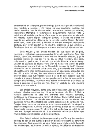 Digitalizado por kamparina y el_gato para Biblioteca-irc en julio de 2.005
http://biblioteca.d2g.com
enfermedad en la lengua, por eso tengo que hablar por ella —informó
con rapidez, y suspiró—. Mi madre es una excelente modista, ha
hecho vestidos para la alta sociedad de muchos pueblos y ciudades,
incluyendo Memphis y Tallahassee. Seguramente habrán visto y
admirado el vestido que llevo. Cada una de sus puntadas es obra de
mi madre; puede copiar cualquier patrón, y acaba de ganar un
premio de veinticinco dólares de la revista Ladies Home. También
sabe tejer, hacer ganchillo y bordar. Si desean cualquier trabajo de
costura, por favor acudan a mi madre. Díganselo a sus amigos y
familiares. Gracias. —Y desapareció tras el suave crujir de su vestido.
Cora McCall y las chicas tiraban de sus lazos en el pelo,
nerviosas, molestas: rostros colorados llenos de suspicacia. Soy Miss
Bobbit, dijo Cora, torciendo la cara en una imitación alevosa, y yo la
princesa Isabel, sí, ésa soy yo, ja, ja, ja. ¡Qué vestido!, dijo Cora,
más cursi no podría ser; toda mi ropa es de Atlanta; además tengo
un par de zapatos de Nueva York, por no hablar del anillo de plata
con turquesa que me trajeron de Ciudad de México. La tía El dijo que
no debían ser así con una chica como ella, que además era nueva en
el pueblo, pero ellas continuaron como en un aquelarre, apoyadas por
los chicos más idiotas, los que siempre estaban con las chicas, y
dijeron cosas que ruborizaron tanto a la tía El que aseguró que los
mandaría a casa y hablaría con sus papás, pero antes de que pudiera
cumplir su amenaza, la propia Miss Bobbit intervino en el asunto: se
puso a recorrer el porche de Mrs. Sawyer vestida de una manera
nueva y sorprendente.
Los chicos mayores, como Billy Bob y Preacher Star, que habían
estado callados mientras las chicas se burlaban de Miss Bobbit, y
habían observado la casa de enfrente con rostros borrosos,
ambiguos, se incorporaron y fueron al pórtico. Cora McCall suspiró y
frunció los labios. Los demás nos sentamos en los escalones. De
cualquier forma, Miss Bobbit nos ignoró totalmente. El jardín de Mrs.
Sawyer tiene moreras que dan sombra, y está sembrado de césped y
arbustos fragantes. A veces, después de llover, el olor de los arbustos
llega hasta nuestra casa. En el centro del jardín hay un reloj de sol
que Mrs. Sawyer colocó en 1912 en memoria de su toro Solar, que
murió después de beberse un bote de pintura.
Miss Bobbit salió al jardín cargando el gramófono y lo colocó en
el reloj de sol. Le dio cuerda y puso un disco; se escuchó El conde de
Luxemburgo. Para entonces ya casi había oscurecido, era la hora de
las luciérnagas, azul como un cristal opaco; los pájaros atravesaban
 