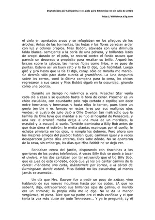 Digitalizado por kamparina y el_gato para Biblioteca-irc en julio de 2.005
http://biblioteca.d2g.com
el cielo en apretados arcos y se refugiaban en los pliegues de los
árboles. Antes de las tormentas, las hojas y las flores parecían arder
con luz y colores propios. Miss Bobbit, ataviada con una diminuta
falda blanca, semejante a la borla de una polvera, y brillantes lazos
de oropel dorado en el pelo, se recortó contra el fondo oscuro que
parecía un decorado a propósito para resaltar su brillo. Arqueó los
brazos sobre la cabeza, las manos flojas como lirios, y se puso de
puntas. Estuvo así un buen rato y la tía El dijo, qué habilidad. Luego
giró y giró hasta que la tía El dijo, caray, sólo de mirarla me mareo.
Se detenía sólo para darle cuerda al gramófono. La luna despuntó
sobre los cerros, sonó la última campana para la cena, los chicos
regresaron a sus casas y Miss Bobbit siguió en la oscuridad, girando
como una peonza.
Durante un tiempo no volvimos a verla. Preacher Star venía
cada día a casa y se quedaba hasta la hora de cenar. Preacher es un
chico escuálido, con abundante pelo rojo cortado a cepillo; son doce
entre hermanos y hermanas y hasta ellos le temen, pues tiene un
genio terrible y es famoso en estos lares por sus malignos ojos
verdes: el cuatro de julio dejó a Ollie Overton tan maltrecho que la
familia de Ollie tuvo que mandar a su hijo al hospital de Pensacola, y
una vez le arrancó media oreja a una mula de un mordisco, la
masticó y la escupió al suelo. También dominaba a Billy Bob antes de
que éste diera el estirón; le metía plantas espinosas por el cuello, le
echaba pimienta en los ojos, le rompía los deberes. Pero ahora son
los mejores amigos del pueblo: hablan igual, caminan igual y a veces
desaparecen juntos días enteros, Dios sabe dónde. No se apartaron
de la casa, sin embargo, los días que Miss Bobbit no se dejó ver.
Rondaban cerca del jardín, disparando con tirachinas a los
gorriones de los postes telefónicos. A veces Billy Bob se ponía a tocar
el ukelele, y los dos cantaban con tal estruendo que el tío Billy Bob,
que es juez de este condado, decía que ya los oía cantar camino de la
cárcel: mándame una carta, mándamela por correo, a la cárcel de
Birmingham donde estaré. Miss Bobbit no los escuchaba; al menos
jamás se asomaba.
Un día que Mrs. Sawyer fue a pedir un poco de azúcar, vino
hablando de sus nuevas inquilinas hasta por los codos. ¿A que no
saben?, dijo, entrecerrando sus brillantes ojos de gallina, el marido
era un criminal; la propia niña me lo dijo. No le da la menor
vergüenza, ni pizca. Dice que su padre era el más cariñoso y el que
tenía la voz más dulce de todo Tennessee... Y yo le pregunté, ¿y él
 