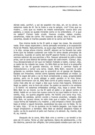 Digitalizado por kamparina y el_gato para Biblioteca-irc en julio de 2.005
http://biblioteca.d2g.com
dónde está, cariño?, y así de sopetón me dijo, ah, en la cárcel, no
sabemos nada de él. Se le hiela a una la sangre, ¿no? Creo que su
madre..., creo que su madre es medio extranjera: nunca dice una
palabra, a veces se queda mirando como si no entendiera. ¿Y a que
no saben? Comen todo crudo. Huevos crudos, nabos crudos,
zanahorias, nada de carne. Por razones de salud, dice la niña, pero
caramba, desde el martes pasado está en la cama con fiebre.
Esa misma tarde la tía El salió a regar las rosas. No encontró
nada. Eran rosas especiales y tenía pensado enviarlas a la exposición
floral de Mobile. Naturalmente, se puso algo histérica. Llamó al sheriff
y le dijo, venga ahora mismo, sheriff, alguien se ha llevado las Lady
Anne que he estado cuidando con toda mi alma desde principios de
primavera. Cuando el coche del sheriff aparcó frente a la puerta, los
vecinos salieron de sus porches y Mrs. Sawyer atravesó la calle a toda
prisa, con la cara blanca de tantas capas de cold-cream. ¡Caray!, dijo,
muy decepcionada al ver que no habían matado a nadie, ¡caray!, dijo,
si nadie les ha robado las rosas. Su Billy Bob se las llevó a la pequeña
Bobbit. La tía El guardó silencio; se limitó a caminar hasta el
melocotonero y cortar una rama. ¡Aaah, Billy Bob!, recorrió la calle
gritando su nombre hasta que lo encontró en el garaje de Speedy.
Estaba con Preacher, viendo cómo Speedy desmontaba un motor. La
tía El le cogió del pelo y se lo llevó arrastrando a casa, propinándole
azotes, pero no le pudo obligar a pedir perdón ni le hizo llorar.
Cuando terminaron con él, Billy Bob corrió al patio trasero, subió a la
rama más alta de un nogal y dijo que nunca más bajaría. Entonces
llegó su padre; era la hora de cenar. Su padre se asomó a la ventana
y lo llamó: no estamos enfadados contigo, hijo, baja a cenar. Pero
Billy Bob no se movió. La tía El salió al patio y se apoyó contra el
árbol; habló en un tono tan suave como la luz que había en torno. Lo
siento, hijo, no quería pegarte tanto. He hecho una cena muy rica,
ensalada de patatas, jamón cocido y huevos picantes. Lárgate, dijo
Billy Bob, no quiero cenar, te odio más que a nadie. Su padre dijo,
¡vaya forma de hablarle a tu madre!, y ella empezó a llorar. Se quedó
bajo el árbol y siguió llorando, secándose los ojos con la falda. Yo no
te odio, hijo... Si no te quisiera no te habría pegado. Las hojas del
nogal empezaron a temblar; Billy Bob se deslizó despacio hasta el
suelo. La tía le acarició el pelo con fuerza y lo abrazó. Ay, mamá, dijo
él, ay, mamá.
Después de la cena, Billy Bob vino a verme y se tendió a los
pies de mi cama. Tenía un olor agridulce, típico de adolescente, y me
dio lástima, parecía tan afligido; tan preocupado estaba que casi se le
 