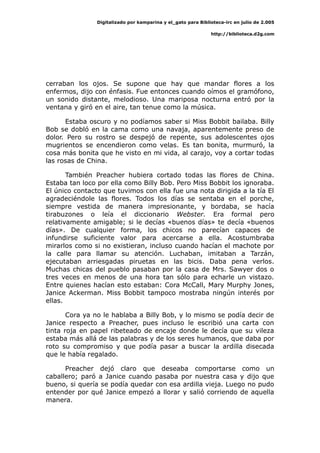 Digitalizado por kamparina y el_gato para Biblioteca-irc en julio de 2.005
http://biblioteca.d2g.com
cerraban los ojos. Se supone que hay que mandar flores a los
enfermos, dijo con énfasis. Fue entonces cuando oímos el gramófono,
un sonido distante, melodioso. Una mariposa nocturna entró por la
ventana y giró en el aire, tan tenue como la música.
Estaba oscuro y no podíamos saber si Miss Bobbit bailaba. Billy
Bob se dobló en la cama como una navaja, aparentemente preso de
dolor. Pero su rostro se despejó de repente, sus adolescentes ojos
mugrientos se encendieron como velas. Es tan bonita, murmuró, la
cosa más bonita que he visto en mi vida, al carajo, voy a cortar todas
las rosas de China.
También Preacher hubiera cortado todas las flores de China.
Estaba tan loco por ella como Billy Bob. Pero Miss Bobbit los ignoraba.
El único contacto que tuvimos con ella fue una nota dirigida a la tía El
agradeciéndole las flores. Todos los días se sentaba en el porche,
siempre vestida de manera impresionante, y bordaba, se hacía
tirabuzones o leía el diccionario Webster. Era formal pero
relativamente amigable; si le decías «buenos días» te decía «buenos
días». De cualquier forma, los chicos no parecían capaces de
infundirse suficiente valor para acercarse a ella. Acostumbraba
mirarlos como si no existieran, incluso cuando hacían el machote por
la calle para llamar su atención. Luchaban, imitaban a Tarzán,
ejecutaban arriesgadas piruetas en las bicis. Daba pena verlos.
Muchas chicas del pueblo pasaban por la casa de Mrs. Sawyer dos o
tres veces en menos de una hora tan sólo para echarle un vistazo.
Entre quienes hacían esto estaban: Cora McCall, Mary Murphy Jones,
Janice Ackerman. Miss Bobbit tampoco mostraba ningún interés por
ellas.
Cora ya no le hablaba a Billy Bob, y lo mismo se podía decir de
Janice respecto a Preacher, pues incluso le escribió una carta con
tinta roja en papel ribeteado de encaje donde le decía que su vileza
estaba más allá de las palabras y de los seres humanos, que daba por
roto su compromiso y que podía pasar a buscar la ardilla disecada
que le había regalado.
Preacher dejó claro que deseaba comportarse como un
caballero; paró a Janice cuando pasaba por nuestra casa y dijo que
bueno, si quería se podía quedar con esa ardilla vieja. Luego no pudo
entender por qué Janice empezó a llorar y salió corriendo de aquella
manera.
 