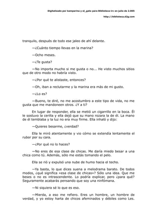 Digitalizado por kamparina y el_gato para Biblioteca-irc en julio de 2.005
http://biblioteca.d2g.com
tranquilo, después de todo ese jaleo de ahí delante.
—¿Cuánto tiempo llevas en la marina?
—Ocho meses.
—¿Te gusta?
—No importa mucho si me gusta o no... He visto muchos sitios
que de otro modo no habría visto.
—¿Por qué te alistaste, entonces?
—Oh, iban a reclutarme y la marina era más de mi gusto.
—¿Lo es?
—Bueno, te diré, no me acostumbro a este tipo de vida, no me
gusta que me mandoneen otros. ¿Y a ti?
En lugar de responder, ella se metió un cigarrillo en la boca. Él
le sostuvo la cerilla y ella dejó que su mano rozara la de él. La mano
de él temblaba y la luz no era muy firme. Ella inhaló y dijo:
—Quieres besarme, ¿verdad?
Ella le miró atentamente y vio cómo se extendía lentamente el
rubor por su cara.
—¿Por qué no lo haces?
—No eres de esa clase de chicas. Me daría miedo besar a una
chica como tú. Además, sólo me estás tomando el pelo.
Ella se rió y expulsó una nube de humo hacia el techo.
—Ya basta, lo que dices suena a melodrama barato. De todos
modos, ¿qué significa «esa clase de chicas»? Sólo una idea. Que me
beses o no es intrascendente. Lo podría explicar, pero ¿para qué?
Seguramente acabarás pensando que soy una ninfómana.
—Ni siquiera sé lo que es eso.
—Mierda, a eso me refiero. Eres un hombre, un hombre de
verdad, y yo estoy harta de chicos afeminados y débiles como Les.
 