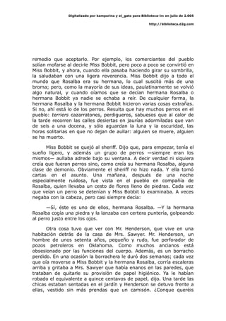 Digitalizado por kamparina y el_gato para Biblioteca-irc en julio de 2.005
http://biblioteca.d2g.com
remedio que aceptarlo. Por ejemplo, los comerciantes del pueblo
solían mofarse al decirle Miss Bobbit, pero poco a poco se convirtió en
Miss Bobbit, y ahora, cuando ella pasaba haciendo girar su sombrilla,
la saludaban con una ligera reverencia. Miss Bobbit dijo a todo el
mundo que Rosalba era su hermana, lo cual suscitó más de una
broma; pero, como la mayoría de sus ideas, paulatinamente se volvió
algo natural, y cuando oíamos que se decían hermana Rosalba o
hermana Bobbit ya nadie se echaba a reír. De cualquier forma, la
hermana Rosalba y la hermana Bobbit hicieron varias cosas extrañas.
Si no, ahí está lo de los perros. Resulta que hay muchos perros en el
pueblo: terriers cazarratones, perdigueros, sabuesos que al calor de
la tarde recorren las calles desiertas en jaurías adormiladas que van
de seis a una docena, y sólo aguardan la luna y la oscuridad, las
horas solitarias en que no dejan de aullar: alguien se muere, alguien
se ha muerto.
Miss Bobbit se quejó al sheriff. Dijo que, para empezar, tenía el
sueño ligero, y además un grupo de perros —siempre eran los
mismos— aullaba adrede bajo su ventana. A decir verdad ni siquiera
creía que fueran perros sino, como creía su hermana Rosalba, alguna
clase de demonio. Obviamente el sheriff no hizo nada. Y ella tomó
cartas en el asunto. Una mañana, después de una noche
especialmente ruidosa, fue vista en el pueblo en compañía de
Rosalba, quien llevaba un cesto de flores lleno de piedras. Cada vez
que veían un perro se detenían y Miss Bobbit lo examinaba. A veces
negaba con la cabeza, pero casi siempre decía:
—Sí, éste es uno de ellos, hermana Rosalba. —Y la hermana
Rosalba cogía una piedra y la lanzaba con certera puntería, golpeando
al perro justo entre los ojos.
Otra cosa tuvo que ver con Mr. Henderson, que vive en una
habitación detrás de la casa de Mrs. Sawyer. Mr. Henderson, un
hombre de unos setenta años, pequeño y rudo, fue perforador de
pozos petroleros en Oklahoma. Como muchos ancianos está
obsesionado por las funciones del cuerpo. Además, es un borracho
perdido. En una ocasión la borrachera le duró dos semanas; cada vez
que oía moverse a Miss Bobbit y la hermana Rosalba, corría escaleras
arriba y gritaba a Mrs. Sawyer que había enanos en las paredes, que
trataban de quitarle su provisión de papel higiénico. Ya le habían
robado el equivalente a quince centavos de papel, dijo. Una tarde las
chicas estaban sentadas en el jardín y Henderson se detuvo frente a
ellas, vestido sin más prendas que un camisón. ¿Conque queréis
 