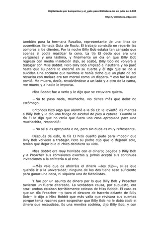 Digitalizado por kamparina y el_gato para Biblioteca-irc en julio de 2.005
http://biblioteca.d2g.com
también para la hermana Rosalba, representante de una línea de
cosméticos llamada Gota de Rocío. El trabajo consistía en repartir las
compras a los clientes. Por la noche Billy Bob estaba tan cansado que
apenas si podía masticar la cena. La tía El decía que era una
vergüenza y una lástima, y finalmente un día en que Billy Bob
regresó con media insolación dijo, se acabó, Billy Bob no volverá a
trabajar con Miss Bobbit. Pero Billy Bob empezó a insultarla y no paró
hasta que su padre lo encerró en su cuarto y él dijo que se iba a
suicidar. Una cocinera que tuvimos le había dicho que un plato de col
revuelta con melaza era tan mortal como un disparo. Y eso fue lo que
comió. Me muero, decía, revolviéndose a un lado y a otro de la cama,
me muero y a nadie le importa.
Miss Bobbit fue a verlo y le dijo que se estuviera quieto.
—No te pasa nada, muchacho. No tienes más que dolor de
estómago.
Entonces hizo algo que alarmó a la tía El: le levantó las mantas
a Billy Bob y le dio una friega de alcohol de pies a cabeza. Cuando la
tía El le dijo que no creía que fuera una cosa apropiada para una
muchachita, respondió:
—No sé si es apropiada o no, pero sin duda es muy refrescante.
Después de esto, la tía El hizo cuanto pudo para impedir que
Billy Bob volviera a trabajar. Pero su padre dijo que lo dejaran solo,
tenían que dejar que el chico decidiera su vida.
Miss Bobbit era muy honrada con el dinero; pagaba a Billy Bob
y a Preacher sus comisiones exactas y jamás aceptó sus continuas
invitaciones a la cafetería o al cine.
—Más vale que os ahorréis el dinero —les dijo—, si es que
queréis ir a la universidad; ninguno de los dos tiene seso suficiente
para ganar una beca, ni siquiera una de futbolistas.
Y fue por un asunto de dinero por lo que Billy Bob y Preacher
tuvieron un fuerte altercado. La verdadera causa, por supuesto, era
otra: ambos estaban terriblemente celosos de Miss Bobbit. El caso es
que un día Preacher —y tuvo el descaro de hacerlo delante de Billy
Bob— le dijo a Miss Bobbit que más valía que revisara sus cuentas
porque tenía razones para sospechar que Billy Bob no le daba todo el
dinero que recaudaba. Es una mentira cochina, dijo Billy Bob, y con
 