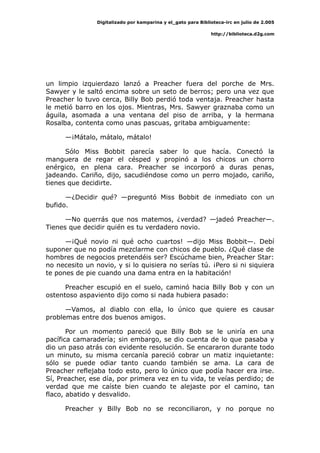 Digitalizado por kamparina y el_gato para Biblioteca-irc en julio de 2.005
http://biblioteca.d2g.com
un limpio izquierdazo lanzó a Preacher fuera del porche de Mrs.
Sawyer y le saltó encima sobre un seto de berros; pero una vez que
Preacher lo tuvo cerca, Billy Bob perdió toda ventaja. Preacher hasta
le metió barro en los ojos. Mientras, Mrs. Sawyer graznaba como un
águila, asomada a una ventana del piso de arriba, y la hermana
Rosalba, contenta como unas pascuas, gritaba ambiguamente:
—¡Mátalo, mátalo, mátalo!
Sólo Miss Bobbit parecía saber lo que hacía. Conectó la
manguera de regar el césped y propinó a los chicos un chorro
enérgico, en plena cara. Preacher se incorporó a duras penas,
jadeando. Cariño, dijo, sacudiéndose como un perro mojado, cariño,
tienes que decidirte.
—¿Decidir qué? —preguntó Miss Bobbit de inmediato con un
bufido.
—No querrás que nos matemos, ¿verdad? —jadeó Preacher—.
Tienes que decidir quién es tu verdadero novio.
—¡Qué novio ni qué ocho cuartos! —dijo Miss Bobbit—. Debí
suponer que no podía mezclarme con chicos de pueblo. ¿Qué clase de
hombres de negocios pretendéis ser? Escúchame bien, Preacher Star:
no necesito un novio, y si lo quisiera no serías tú. ¡Pero si ni siquiera
te pones de pie cuando una dama entra en la habitación!
Preacher escupió en el suelo, caminó hacia Billy Bob y con un
ostentoso aspaviento dijo como si nada hubiera pasado:
—Vamos, al diablo con ella, lo único que quiere es causar
problemas entre dos buenos amigos.
Por un momento pareció que Billy Bob se le uniría en una
pacífica camaradería; sin embargo, se dio cuenta de lo que pasaba y
dio un paso atrás con evidente resolución. Se encararon durante todo
un minuto, su misma cercanía pareció cobrar un matiz inquietante:
sólo se puede odiar tanto cuando también se ama. La cara de
Preacher reflejaba todo esto, pero lo único que podía hacer era irse.
Sí, Preacher, ese día, por primera vez en tu vida, te veías perdido; de
verdad que me caíste bien cuando te alejaste por el camino, tan
flaco, abatido y desvalido.
Preacher y Billy Bob no se reconciliaron, y no porque no
 