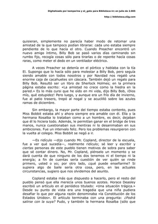 Digitalizado por kamparina y el_gato para Biblioteca-irc en julio de 2.005
http://biblioteca.d2g.com
quisieran, simplemente no parecía haber modo de retomar una
amistad de la que tampoco podían librarse: cada uno estaba siempre
pendiente de lo que hacía el otro. Cuando Preacher encontró un
nuevo amigo íntimo, Billy Bob se pasó varios días caminando sin
rumbo fijo, recogía cosas sólo para tirarlas o de repente hacía cosas
raras, como meter el dedo en un ventilador eléctrico.
A veces Preacher se detenía en el pórtico y hablaba con la tía
El. Supongo que lo hacía sólo para molestar a Billy Bob, pero seguía
siendo amable con todos nosotros y por Navidad nos regaló una
enorme caja de cacahuetes sin cáscara. También dejó un regalo para
Billy Bob. Resultó ser un libro de Sherlock Holmes; en la primera
página estaba escrito: «La amistad no crece como la hiedra en la
pared.» Es lo más cursi que he oído en mi vida, dijo Billy Bob, ¡Dios
mío, qué estupidez! Pero luego, y aunque era un frío día de invierno,
fue al patio trasero, trepó al nogal y se acuclilló sobre las azules
ramas de diciembre.
Sin embargo, la mayor parte del tiempo estaba contento, pues
Miss Bobbit estaba ahí y ahora siempre era amable con él. Ella y la
hermana Rosalba lo trataban como a un hombre, es decir, dejaban
que él lo hiciera todo. Además, le permitían ganar en el bridge de tres
manos, nunca cuestionaban sus mentiras ni lo desanimaban en sus
ambiciones. Fue un intervalo feliz. Pero los problemas resurgieron con
la vuelta al colegio. Miss Bobbit se negó a ir.
—Es ridículo —dijo cuando Mr. Copland, director de la escuela,
fue a ver qué sucedía—, realmente ridículo; sé leer y escribir y
ciertas personas de este pueblo tienen motivos de sobra para saber
que sé contar dinero. No, Mr. Copland, piénselo un momento y se
dará cuenta de que ninguno de los dos tenemos ni el tiempo ni la
energía; a fin de cuentas sería cuestión de ver quién se rinde
primero, usted o yo; por otro lado, ¿qué puede enseñarme? Si
supiera algo de baile sería otra cosa, pero, en las actuales
circunstancias, sugiero que nos olvidemos del asunto.
Copland estaba más que dispuesto a hacerlo, pero el resto del
pueblo pensó que ella merecía unos buenos azotes. Horace Deasley
escribió un artículo en el periódico titulado: «Una situación trágica.»
Desde su punto de vista era una tragedia que una niña pudiera
desafiar lo que por alguna razón denominaba «la Constitución de los
Estados Unidos». El artículo terminaba con una pregunta: ¿Podrá
salirse con la suya? Pudo, y también la hermana Rosalba (sólo que
 