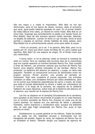 Digitalizado por kamparina y el_gato para Biblioteca-irc en julio de 2.005
http://biblioteca.d2g.com
ella era negra y a nadie le importaba). Billy Bob no fue tan
afortunado; para él era época de clases, aunque, dado el provecho
que sacó, igual podía haberse quedado en casa. En el primer boletín
de notas obtuvo tres cates, un récord en cierto modo. Billy Bob es un
chico listo. Supongo que sencillamente no podía vivir tantas horas sin
Miss Bobbit; lejos de ella siempre parecía medio dormido. Además,
no dejaba de pelearse: cuando no tenía un ojo morado, tenía la boca
partida o cojeaba al caminar. Jamás hablaba de estas peleas, pero
Miss Bobbit era lo suficientemente astuta como para saber la causa.
—Eres un encanto, ya lo sé. Y te aprecio, Billy Bob, pero no te
pelees por mí. Claro que dicen cosas horribles de mí, pero ¿sabes qué
significa, Billy Bob? Es una especie de elogio. En el fondo creen que
soy maravillosa.
Y tenía razón: si no te admiran nadie se tomará la molestia de
estar en contra. Pero en realidad sólo tuvimos idea de lo maravillosa
que era cuando apareció un hombre llamado Manny Fox. Esto sucedió
a fines de febrero. Las primeras noticias que tuvimos de Manny Fox
fueron unos alegres carteles colocados en las tiendas: Manny Fox
presenta: La bailarina del abanico sin abanico, y luego, en letra más
pequeña: También un sensacional concurso de aficionados entre los
propios vecinos. Primer premio: una prueba de pantalla en
Hollywood. Todo esto sucedería el jueves siguiente. Las entradas
costaban un dólar, una verdadera fortuna por estos alrededores, pero
no es común que tengamos espectáculos de carne y hueso, de modo
que todo el mundo desembolsó su dinero y habló con entusiasmo de
la función. A lo largo de la semana, los vaqueros de la cafetería
hablaron de cosas obscenas, sobre todo de la bailarina del abanico sin
el abanico, que resultó ser la esposa de Manny Fox.
Los Fox se alojaron en el camping Chucklewood de la carretera,
pero pasaban el día entero recorriendo el pueblo en un viejo Packard,
con el nombre completo de Manny Fox impreso en cada una de las
cuatro puertas. Su esposa era una pelirroja de labios y párpados
húmedos, rostro expresivo y vocabulario soez; aunque era bastante
alta, se veía algo frágil comparada con Manny Fox, pues el tipo
parecía un tonel.
Establecieron su cuartel general en los billares. Todas las tardes
se les podía ver allí, bebiendo cerveza y bromeando con los
haraganes del pueblo. Según se vería, los negocios de Manny Fox no
se limitaban al teatro. También dirigía una especie de agencia de
 